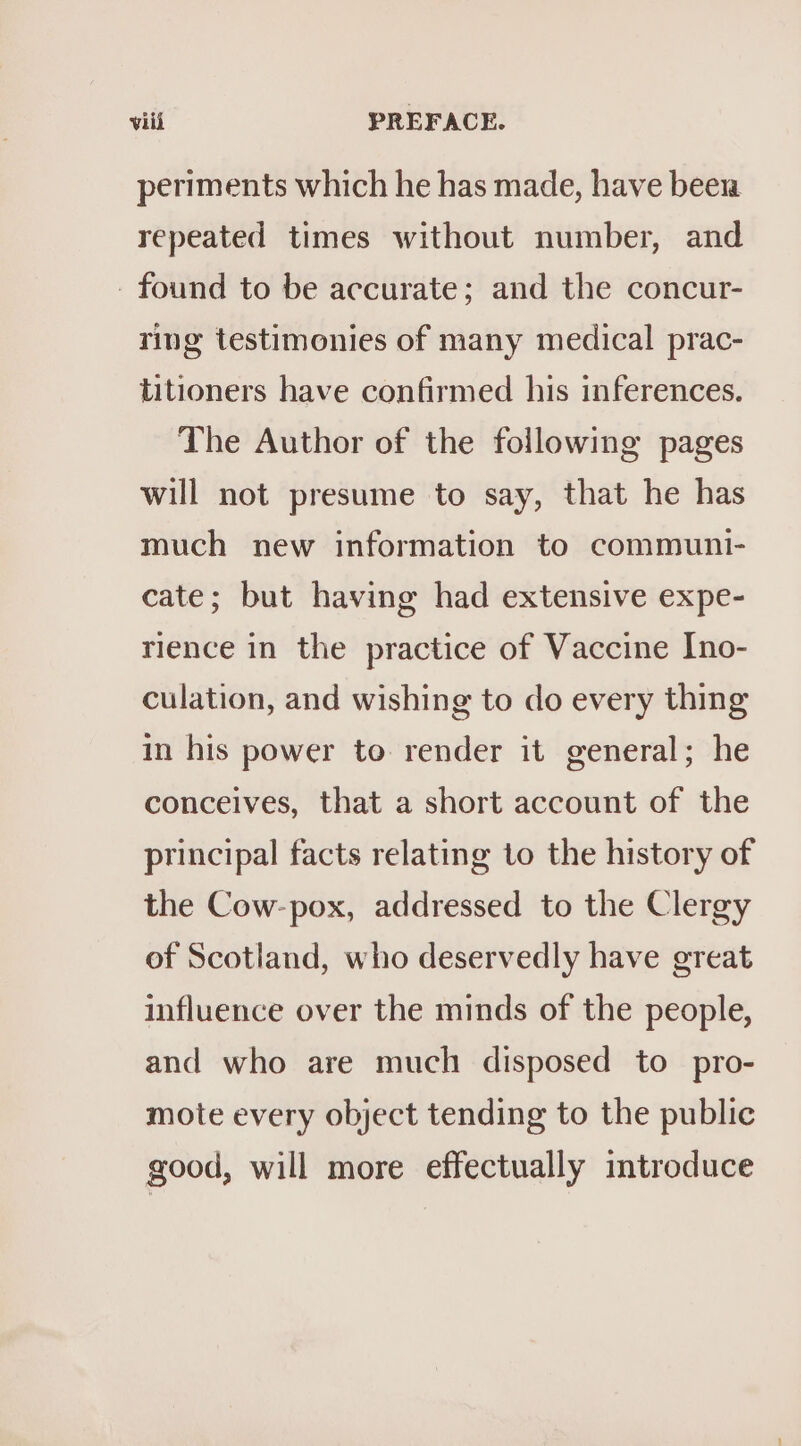 periments which he has made, have been repeated times without number, and - found to be accurate; and the concur- ring testimonies of many medical prac- titioners have confirmed his inferences. The Author of the following pages will not presume to say, that he has much new information to communi- cate; but having had extensive expe- rience in the practice of Vaccine Ino- culation, and wishing to do every thing in his power to render it general; he conceives, that a short account of the principal facts relating to the history of the Cow-pox, addressed to the Clergy of Scotland, who deservedly have great influence over the minds of the people, and who are much disposed to pro- mote every object tending to the public good, will more effectually introduce