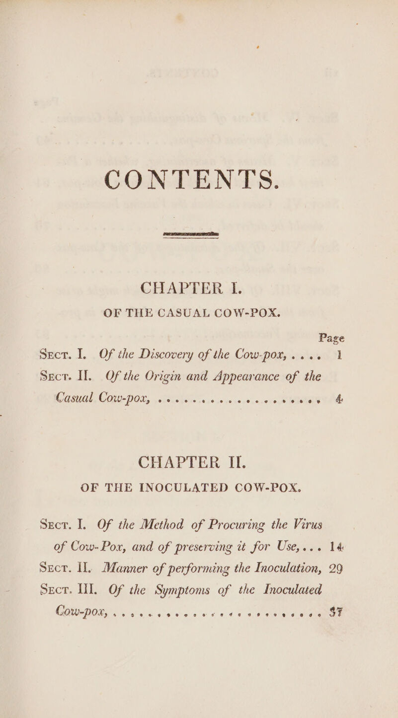 CONTENTS. CHAPTER I. OF THE CASUAL COW-POX. Page Sect. I. Of the Discovery of the Cow-pot,.... 1 Sect. II. Of the Origin and Appearance of the Casual Cow-poxr, .+... 649 pao ne dns. 49eob OD EN CHAPTER II. OF THE INOCULATED COW-POX. Secr. I. Of the Method of Procuring the Virus of Cow-Pox, and of preserving it for Use,... 14 Secr. Hl. Manner of performing the Inoculation, 29 Sect. HI. Of the Symptoms of the Inoculated CTI Sak oie 4) 6a-o o's nid Fane a ae $7