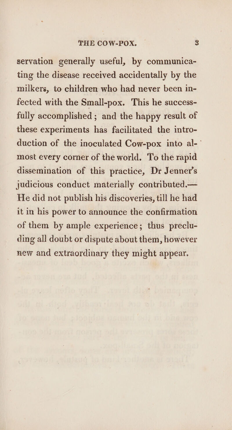 servation generally useful, by communica- ting the disease received accidentally by the milkers, to children who had never been in- fected with the Small-pox. This he success- fully accomplished ; and the happy result of these experiments has facilitated the intro- duction of the inoculated Cow-pox into al-- most every corner of the world. To the rapid dissemination of this practice, Dr Jenner’s judicious conduct materially contributed.— He did not publish his discoveries, till he had it in his power to announce the confirmation of them by ample experience; thus preclu- ding all doubt or dispute about them, however new and extraordinary they might appear.