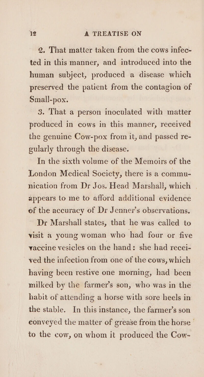 2. That matter taken from the cows infec- ted in this manner, and introduced into the human subject, produced a disease which preserved the patient from the contagion of Small-pox. 3. That a person inoculated with matter produced in cows in this manner, received the genuine Cow-pox from it, and passed re- gularly through the disease. In the sixth volume of the Memotrs of the London Medical Society, there is a commu- nication from Dr Jos. Head Marshall, which | appears to me to afford additional evidence of the accuracy of Dr Jenner’s observations. Dr Marshall states, that he was called to visit a young woman who had four or five vaccine vesicles on the hand: she had recei- ved the infection from one of the cows, which having been restive one morning, had been milked by the farmer’s son, who was in the habit of attending a horse with sore heels in the stable. In this instance, the farmer’s son conveyed the matter of grease from the horse ' to the cow, on whom it produced the Cow-