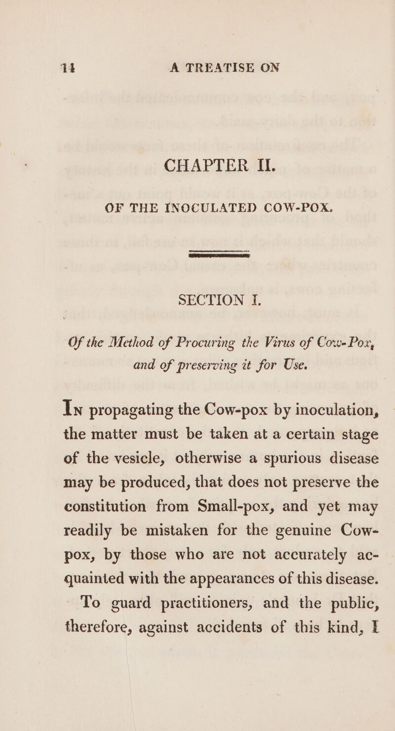 CHAPTER IL. OF THE INOCULATED COW-POX. SECTION 1. Of the Method of Procuring the Virus of Cow- Pox, and of preserving it for Use. In propagating the Cow-pox by inoculation, the matter must be taken at a certain stage of the vesicle, otherwise a spurious disease may be produced, that does not preserve the constitution from Small-pox, and yet may readily be mistaken for the genuine Cow- pox, by those who are not accurately ac- quainted with the appearances of this disease. To guard practitioners, and the public, therefore, against accidents of this kind, I