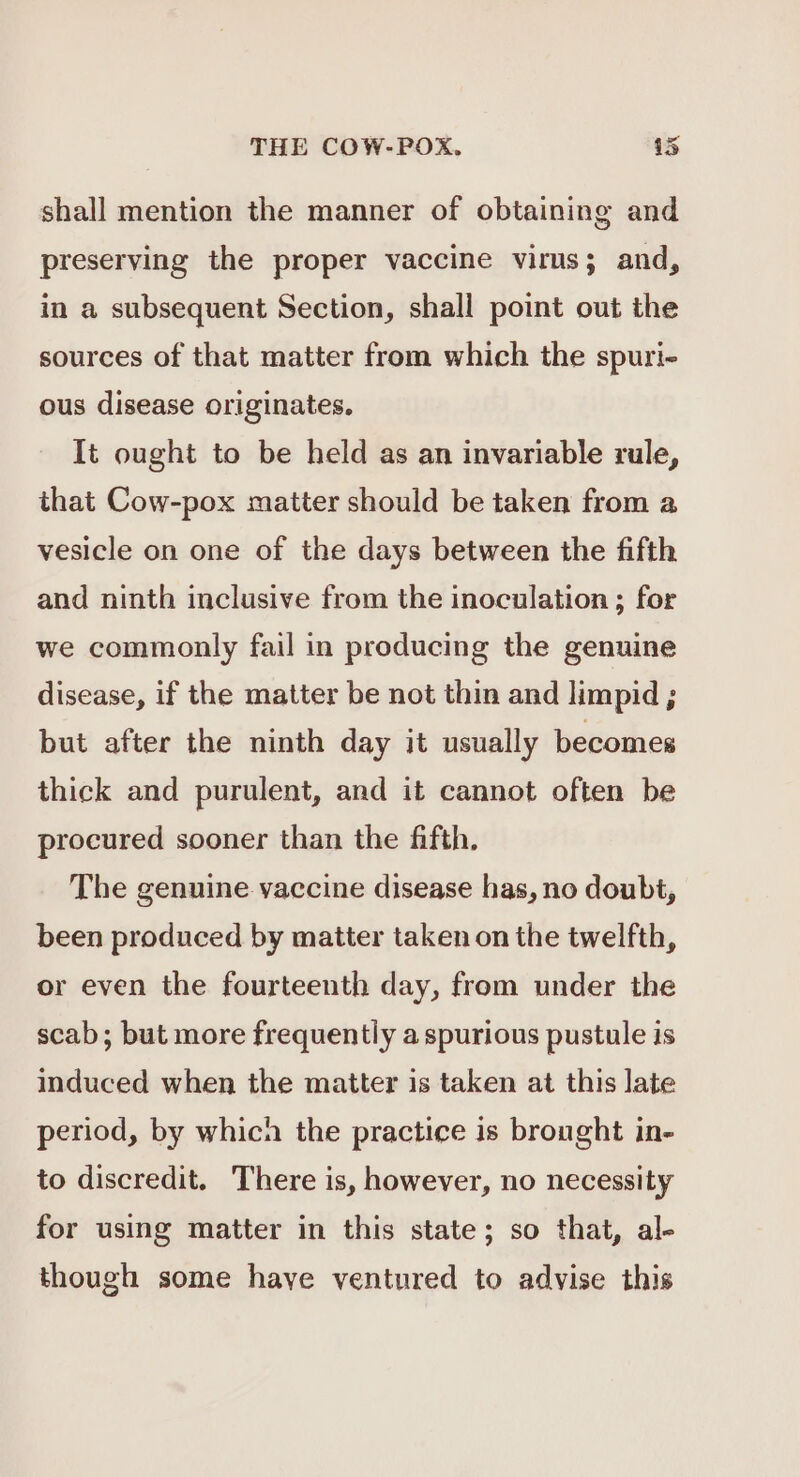 shall mention the manner of obtaining and preserving the proper vaccine virus; and, in a subsequent Section, shall point out the sources of that matter from which the spuri- ous disease originates. It ought to be held as an invariable rule, that Cow-pox matter should be taken from a vesicle on one of the days between the fifth and ninth inclusive from the inoculation ; for we commonly fail in producing the genuine disease, if the matter be not thin and limpid ; but after the ninth day it usually becomes thick and purulent, and it cannot often be procured sooner than the fifth. The genuine vaccine disease has, no doubt, been produced by matter taken on the twelfth, or even the fourteenth day, from under the scab; but more frequently aspurious pustule is induced when the matter is taken at this late period, by which the practice is brought in- to discredit. There is, however, no necessity for using matter in this state; so that, al- though some have ventured to advise this