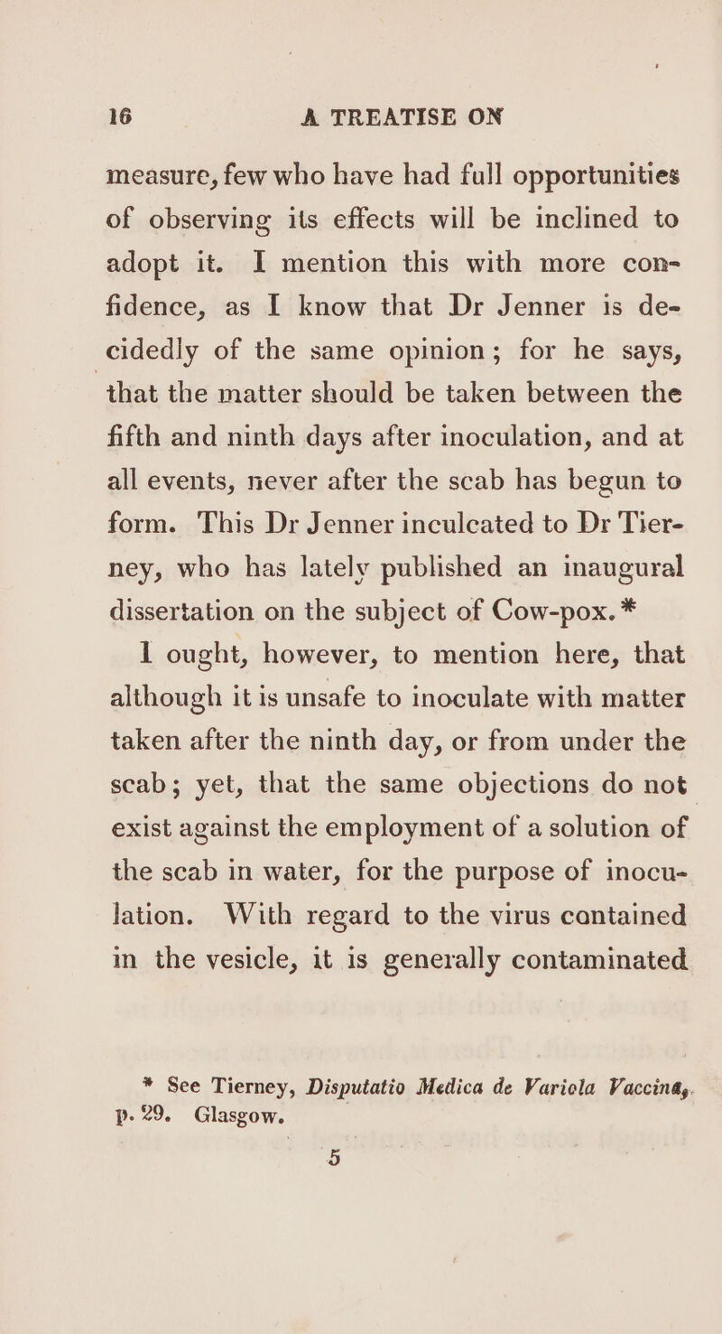 measure, few who have had full opportunities of observing its effects will be inclined to adopt it. I mention this with more con- fidence, as I know that Dr Jenner is de- cidedly of the same opinion; for he says, that the matter should be taken between the fifth and ninth days after inoculation, and at all events, never after the scab has begun to form. This Dr Jenner inculcated to Dr Tier- ney, who has lately published an inaugural dissertation on the subject of Cow-pox. * 1 ought, however, to mention here, that although it is unsafe to inoculate with matter taken after the ninth day, or from under the scab; yet, that the same objections do not exist against the employment of a solution of the scab in water, for the purpose of inocu- lation. With regard to the virus contained in the vesicle, it is generally contaminated * See Tierney, Disputatio Medica de Varicla Vaccina,. p- 29. Glasgow. 5