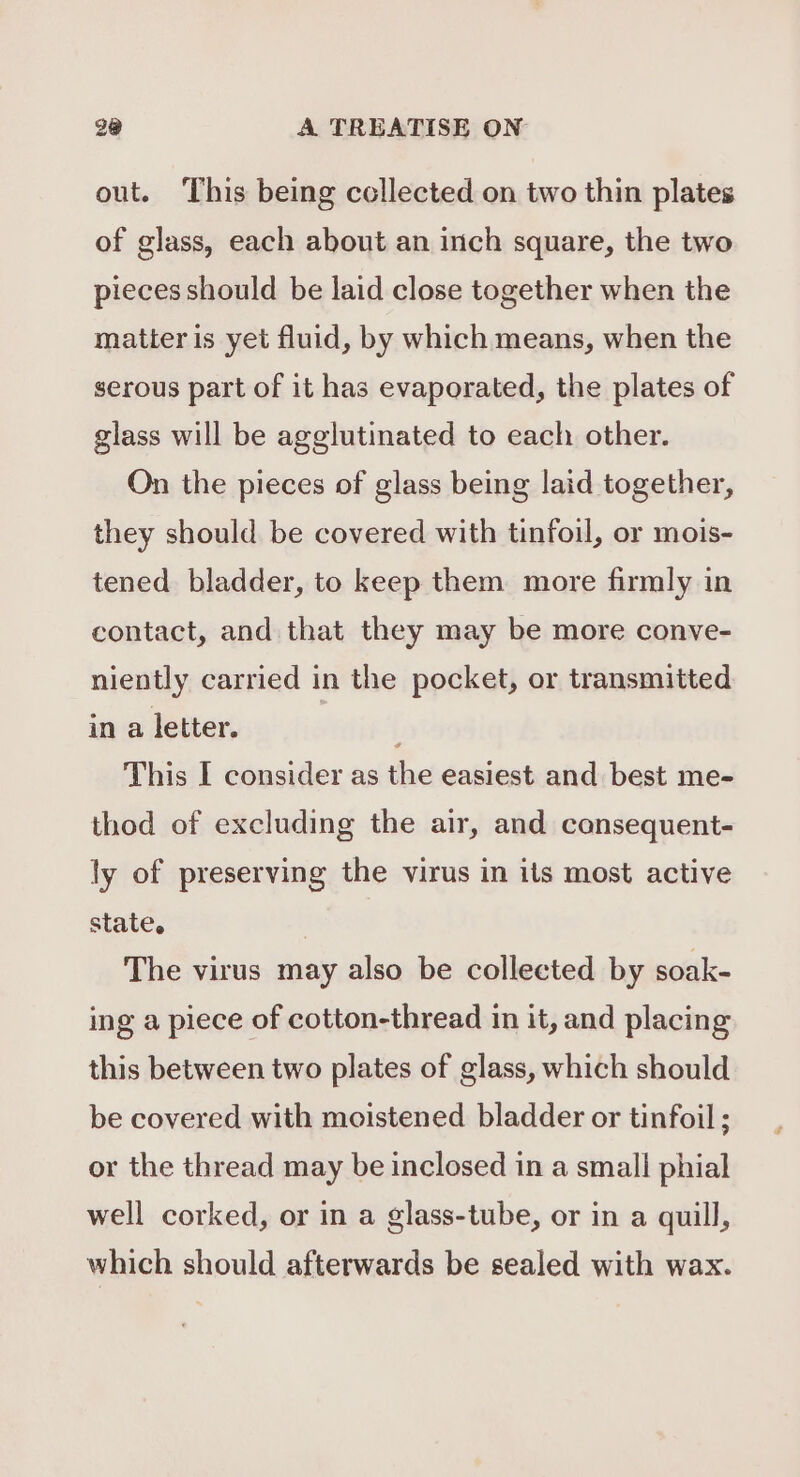 out. This being collected on two thin plates of glass, each about an inch square, the two pieces should be laid close together when the matter is yet fluid, by which means, when the serous part of it has evaporated, the plates of glass will be agglutinated to each other. On the pieces of glass being laid together, they should be covered with tinfoil, or mois- tened bladder, to keep them more firmly in contact, and that they may be more conve- niently carried in the pocket, or transmitted in a letter. ] This I consider as the easiest and best me- thod of excluding the air, and consequent- ly of preserving the virus in its most active state. The virus may also be collected by soak- ing a piece of cotton-thread in it, and placing this between two plates of glass, which should be covered with moistened bladder or tinfoil ; or the thread may be inclosed in a small phial well corked, or in a glass-tube, or in a quill, which should afterwards be sealed with wax.