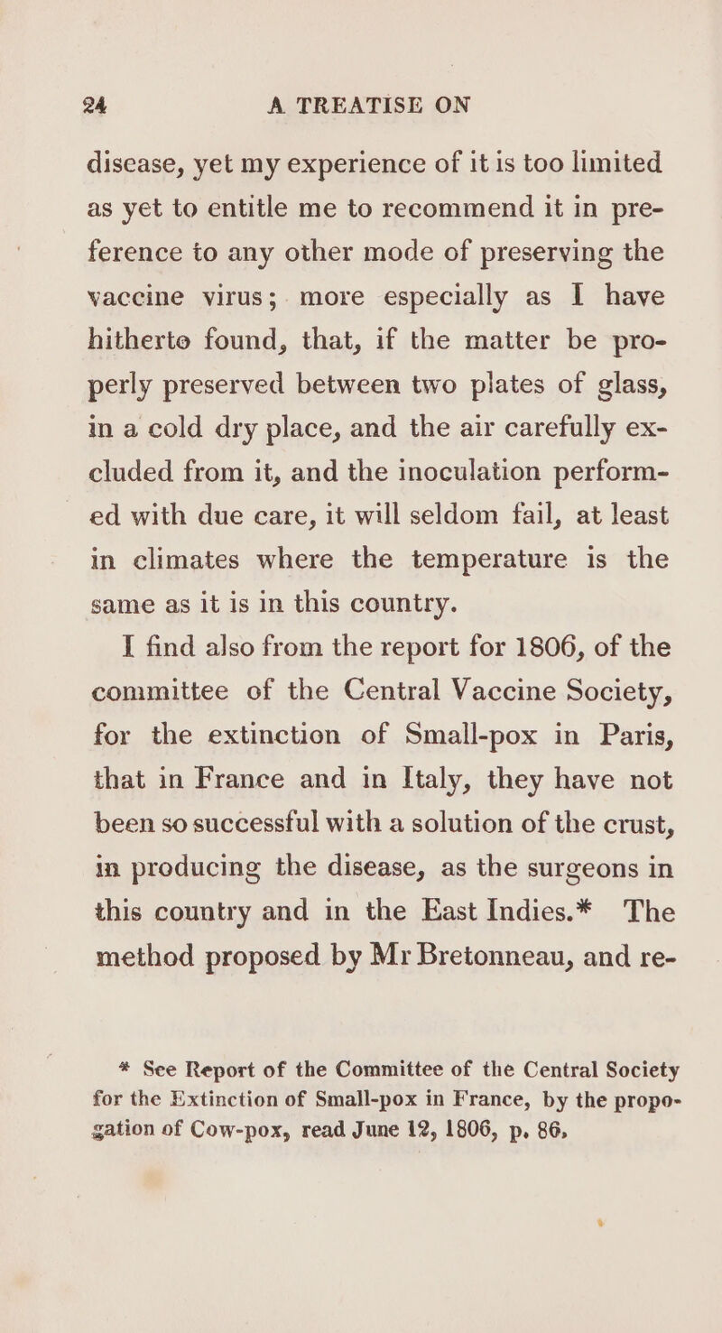 disease, yet my experience of it is too limited as yet to entitle me to recommend it in pre- ference to any other mode of preserving the vaccine virus; more especially as I have hitherto found, that, if the matter be pro- perly preserved between two plates of glass, in a cold dry place, and the air carefully ex- cluded from it, and the inoculation perform- ~ ed with due care, it will seldom fail, at least in climates where the temperature is the same as it is in this country. I find also from the report for 1806, of the committee of the Central Vaccine Society, for the extinction of Small-pox in Paris, that in France and in Italy, they have not been so successful with a solution of the crust, in producing the disease, as the surgeons in this country and in the East Indies.* The method proposed by Mr Bretonneau, and re- * See Report of the Committee of the Central Society for the Extinction of Small-pox in France, by the propo- gation of Cow-pox, read June 12, 1806, p, 86,