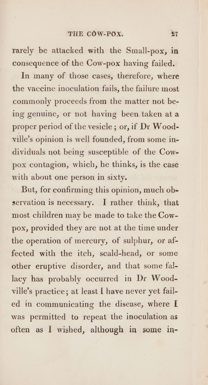 THE COW-POX. &amp;7 rarely be attacked with the Small-pox, in consequence of the Cow-pox having failed. In many of those cases, therefore, where the vaccine inoculation fails, the failure most commonly proceeds from the matter not be- ing genuine, or not having been taken at a proper period of the vesicle ; or, if Dr Wood- ville’s opinion is well founded, from some in- dividuals not being susceptible of the Cow- pox contagion, which, he thinks, is the case with about one person in sixty. But, for confirming this opinion, much ob- servation is necessary. I rather think, that most children may be made to take the Cow- pox, provided they are not at the time under the operation of mercury, of sulphur, or af- fected with the itch, scald-head, or some other eruptive disorder, and that some fal- lacy has probably occurred in Dr Wood- ville’s practice; at least [ have never yet fail- ed in communicating the disease, where I was permitted to repeat the inoculation as