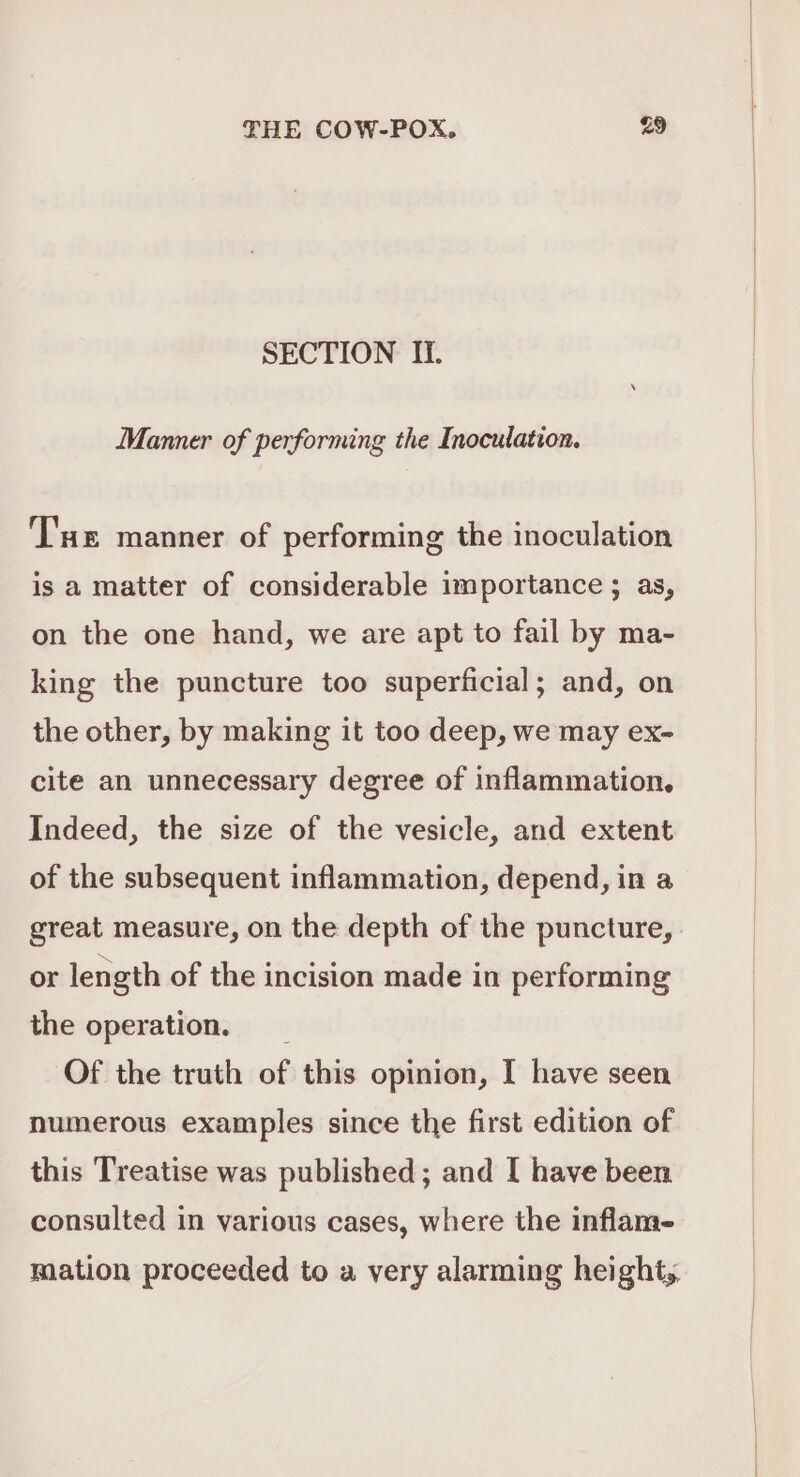 SECTION Ii. Manner of performing the Inoculation. Tue manner of performing the inoculation is a matter of considerable importance ; as, on the one hand, we are apt to fail by ma- king the puncture too superficial; and, on the other, by making it too deep, we may ex- cite an unnecessary degree of inflammation, Indeed, the size of the vesicle, and extent of the subsequent inflammation, depend, in a great measure, on the depth of the puncture, or length of the incision made in performing the operation. Of the truth of this opinion, I have seen numerous examples since the first edition of this Treatise was published ; and I have been consulted in various cases, where the inflame