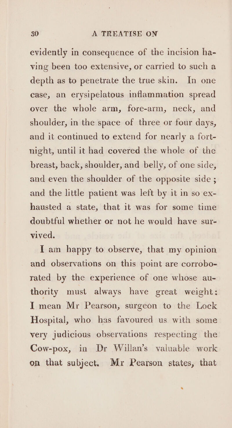 evidently in consequence of the incision ha- ving been too extensive, or carried to such a depth as to penetrate the true skin. In one case, an erysipelatous inflammation spread over the whole arm, fore-arm, neck, and shoulder, in the space of three or four days, and it continued to extend for nearly a fort- night, until it had covered the whole of the breast, back, shoulder, and belly, of one side, and even the shoulder of the opposite side ; and the little patient was left by it in so ex- hausted a state, that it was for some time doubtful whether or not he would have sur- vived. I am happy to observe, that my opinion and observations on this point are corrobo- rated by the experience of one whose au- thority must always have great weight: I mean Mr Pearson, surgeon to the Lock Hospital, who has favoured us with some very judicious observations respecting the Cow-pox, in Dr Willan’s valuable work on that subject. Mr Pearson states, that