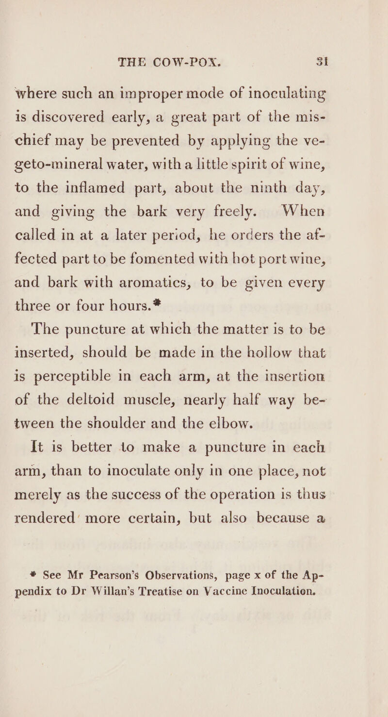 where such an improper mode of inoculating is discovered early, a great part of the mis- chief may be prevented by applying the ve- geto-mineral water, with a little spirit of wine, to the inflamed part, about the ninth day, and giving the bark very freely. When called in at a later period, he orders the af- fected part to be fomented with hot port wine, and bark with aromatics, to be given every three or four hours.* The puncture at which the matter is to be inserted, should be made in the hollow that is perceptible in each arm, at the insertion of the deltoid muscle, nearly half way be- tween the shoulder and the elbow. It is better to make a puncture in each arm, than to inoculate only in one place, not merely as the success of the operation is thus rendered’ more certain, but also because a * See Mr Pearson’s Observations, page x of the Ap- pendix to Dr Willan’s Treatise on Vaccine Inoculation.