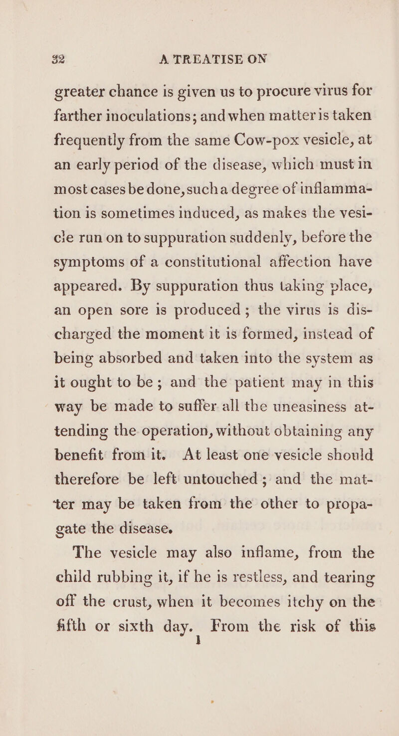 greater chance is given us to procure virus for farther inoculations; and when matter is taken frequently from the same Cow-pox vesicle, at an early period of the disease, which must in most cases be done, sucha degree of inflamma- tion is sometimes induced, as makes the vesi- cle run on to suppuration suddenly, before the symptoms of a constitutional affection have appeared. By suppuration thus taking place, an open sore is produced ; the virus is dis- charged the moment it is formed, instead of being absorbed and taken into the system as it ought to be; and the patient may in this way be made to suffer all the uneasiness at- tending the operation, without obtaining any benefit from it. At least one vesicle should therefore be left untouched; and the mat- ‘ter may be taken from the other to propa- gate the disease. The vesicle may also inflame, from the child rubbing it, if he is restless, and tearing off the crust, when it becomes itchy on the fifth or sixth day. From the risk of this