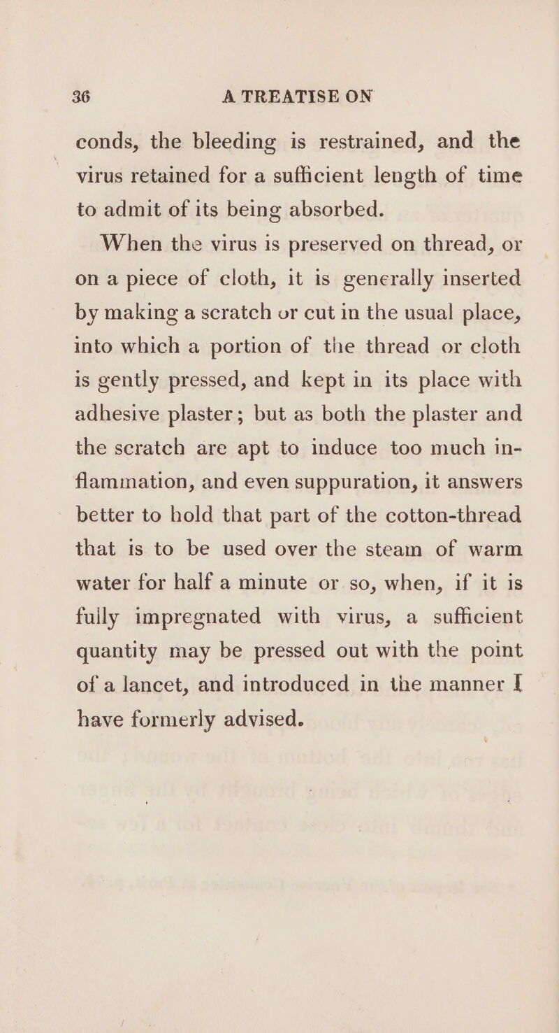 conds, the bleeding is restrained, and the virus retained for a sufficient length of time to admit of its being absorbed. When the virus is preserved on thread, or on a piece of cloth, it is generally inserted by making a scratch or cut in the usual place, into which a portion of the thread or cloth is gently pressed, and kept in its place with adhesive plaster; but as both the plaster and the scratch are apt to induce too much in- flammation, and even suppuration, it answers better to hold that part of the cotton-thread that is to be used over the steam of warm water for half a minute or so, when, if it is fully impregnated with virus, a sufficient quantity may be pressed out with the point of a lancet, and introduced in the manner [ have formerly advised.