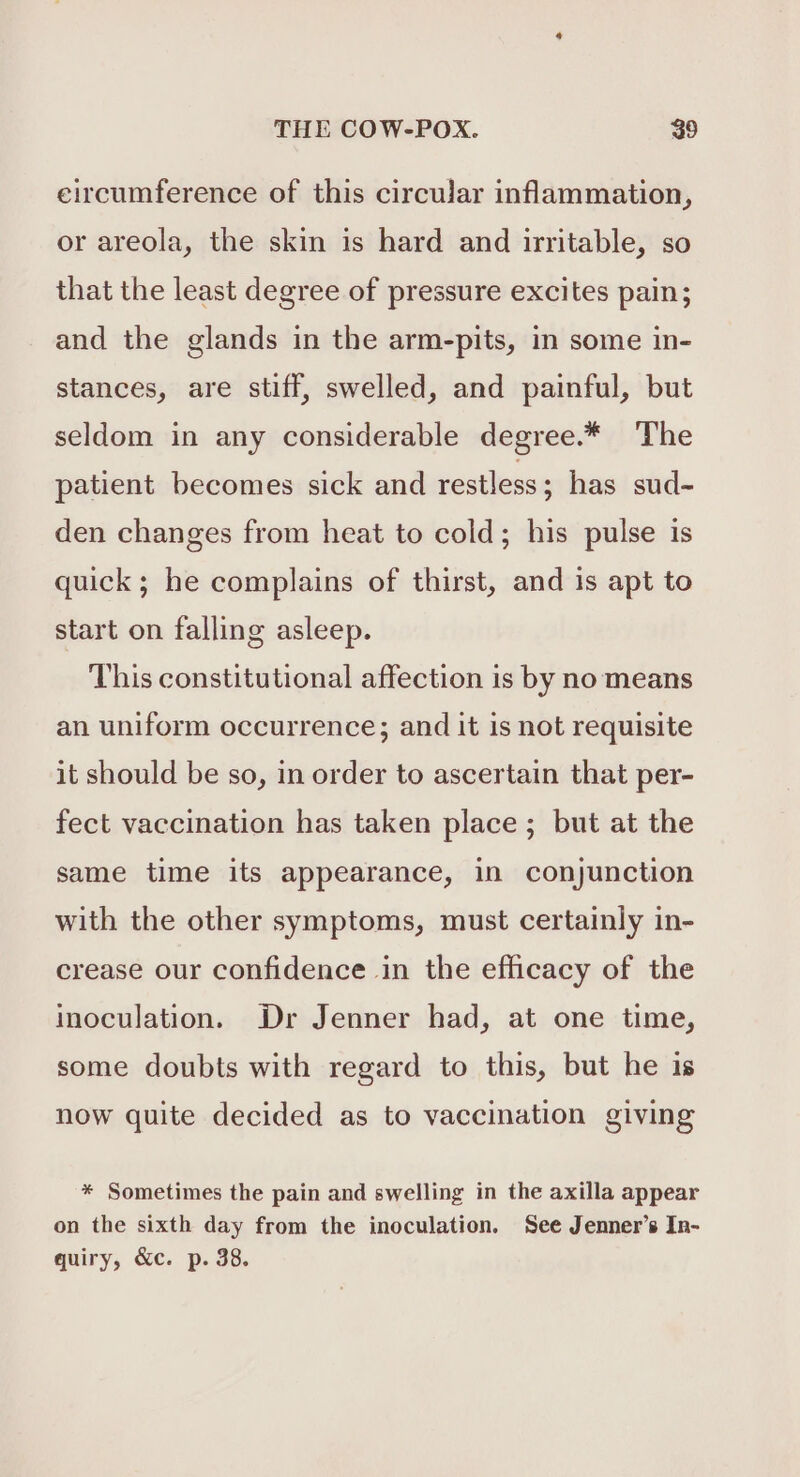 eircumference of this circular inflammation, or areola, the skin is hard and irritable, so that the least degree of pressure excites pain; and the glands in the arm-pits, in some in- stances, are stiff, swelled, and painful, but seldom in any considerable degree.* The patient becomes sick and restless ; has sud- den changes from heat to cold; his pulse is quick; he complains of thirst, and is apt to start on falling asleep. This constitutional affection is by no means an uniform occurrence; and it is not requisite it should be so, in order to ascertain that per- fect vaccination has taken place ; but at the same time its appearance, in conjunction with the other symptoms, must certainly in- crease our confidence in the efficacy of the inoculation. Dr Jenner had, at one time, some doubts with regard to this, but he is now quite decided as to vaccination giving * Sometimes the pain and swelling in the axilla appear on the sixth day from the inoculation. See Jenner’s In- quiry, &amp;c. p. 38.