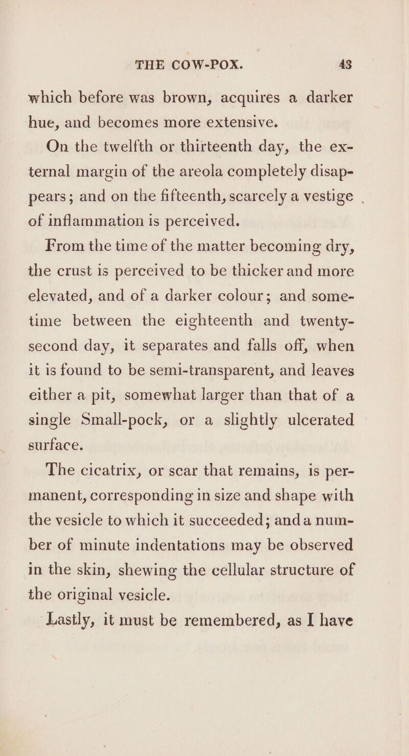 which before was brown, acquires a darker hue, and becomes more extensive. On the twelfth or thirteenth day, the ex- ternal margin of the areola completely disap- pears; and on the fifteenth, scarcely a vestige | of inflammation is perceived. From the time of the matter becoming dry, the crust is perceived to be thicker and more elevated, and of a darker colour; and some- time between the eighteenth and twenty- second day, it separates and falls off, when it is found to be semi-transparent, and leaves either a pit, somewhat larger than that of a single Small-pock, or a slightly ulcerated surface. The cicatrix, or scar that remains, is per- manent, corresponding in size and shape with the vesicle to which it succeeded; anda num- ber of minute indentations may be observed in the skin, shewing the cellular structure of the original vesicle. Lastly, it must be remembered, as I have