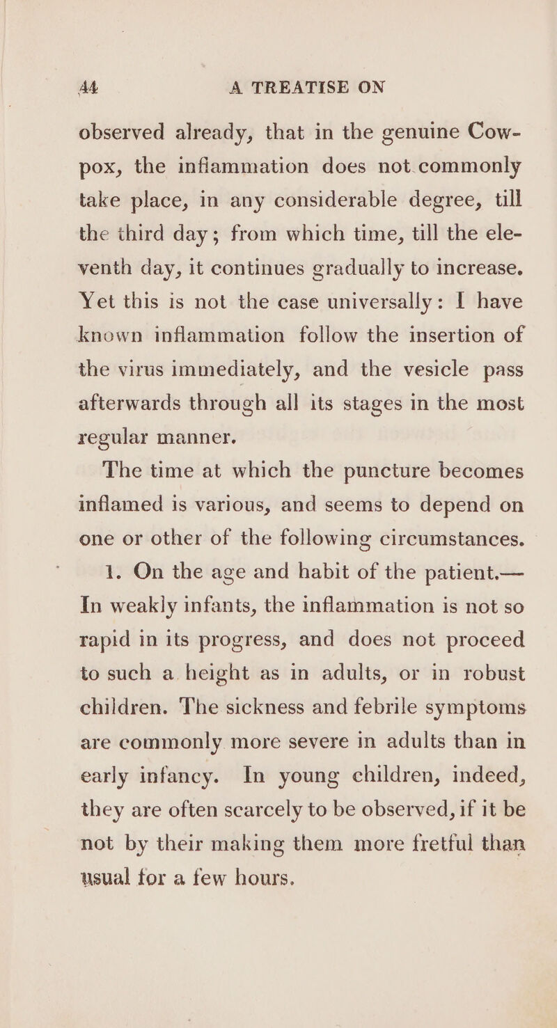 observed already, that in the genuine Cow- pox, the inflammation does not.commonly take place, in any considerable degree, till the third day; from which time, till the ele- venth day, it continues gradually to increase. Yet this is not the case universally: I have known inflammation follow the insertion of the virus immediately, and the vesicle pass afterwards through all its stages in the most regular manner. The time at which the puncture becomes inflamed is various, and seems to depend on one or other of the following circumstances. 1. On the age and habit of the patient.— In weakly infants, the inflammation is not so rapid in its progress, and does not proceed to such a height as in adults, or in robust children. The sickness and febrile symptoms are commonly more severe in adults than in early infancy. In young children, indeed, they are often scarcely to be observed, if it be not by their making them more fretful than usual for a few hours.