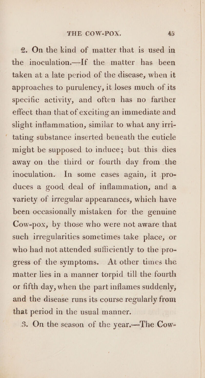 8. On the kind of matter that is used in the inoculation.—If the matter has been taken at a late period of the disease, when it approaches to purulency, it loses much of its specific activity, and often has no farther effect than that of exciting an immediate and slight inflammation, similar to what any irri- tating substance inserted beneath the cuticle might be supposed to induce; but this dies away on the third or fourth day from the inoculation. In some cases again, it pro- duces a good deal of inflammation, and a variety of irregular appearances, which have been occasionally mistaken for the genuine Cow-pox, by those who were not aware that such irregularities sometimes take place, or who had not attended sufficiently to the pro- gress of the symptoms. At other times the matter lies in a manner torpid till the fourth or fifth day, when the part inflames suddenly, and the disease runs its course regularly from that period in the usual manner.