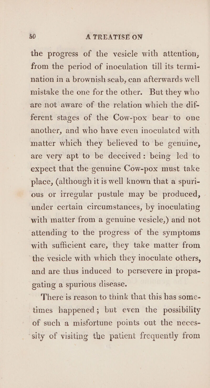 the progress of the vesicle with attention, from the period of inoculation till its termi- nation in a brownish scab, can afterwards well mistake the one for the other. But they who are not aware of the relation which the dif- ferent stages of the Cow-pox bear to one another, and who have even inoculated with matter which they believed to be genuine, are very apt to be deceived: being led to expect that the genuine Cow-pox must take place, (although it is well known that a spuri- ous or irregular pustule may be produced, under certain circumstances, by inoculating with matter from a genuine vesicle,) and not attending to the progress of the symptoms with sufficient care, they take matter from ‘the vesicle with which they inoculate others, and are thus induced to persevere in propa- gating a spurious disease. There is reason to think that this has some- times happened; but even the possibility of such a misfortune points out the neces- ‘sity of visiting the patient frequently from