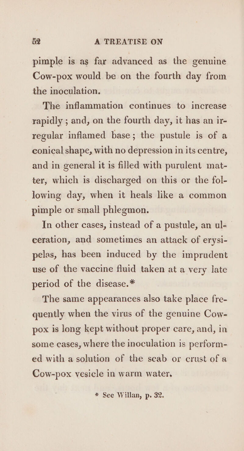 pimple is as far advanced as the genuine Cow-pox would be on the fourth day from the inoculation. The inflammation continues to increase rapidly ; and, on the fourth day, it has an ir- regular inflamed base; the pustule is of a conical shape, with no depression in its centre, and in general it is filled with purulent mat- ter, which is discharged on this or the fol- lowing day, when it heals like a common pimple or small phlegmon. In other cases, instead of a pustule, an ul- — ceration, and sometimes an attack of erysi- pelas, has been induced by the imprudent use of the vaccine fluid taken at a very late period of the disease.* The same appearances also take place fre- quently when the virus of the genuine Cow- pox is long kept without proper care, and, in some cases, where the inoculation is perform- ed with a solution of the scab or crust of a Cow-pox vesicle in warm water, * See Willan, p. 32.