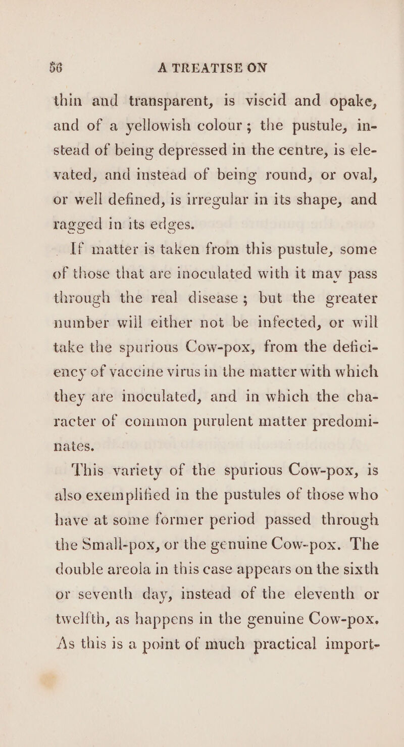 thin and transparent, is viscid and opake, and of a yellowish colour; the pustule, in- stead of being depressed in the centre, is ele- wated, and instead of being round, or oval, or well defined, is irregular in its shape, and ragged in its edges. If matter is taken from this pustule, some of those that are inoculated with it may pass through the real disease; but the greater number will either not be infected, or will take the spurious Cow-pox, from the detici- ency of vaccine virus in the matter with which they are moculated, and in which the cha- racter of common purulent matter predomi- nates. | | This variety of the spurious Cow-pox, is also exemplified in the pustules of those who have at some former period passed through the Small-pox, or the genuine Cow-pox. The double areola in this case appears on the sixth or seventh day, instead of the eleventh or twelfth, as happens in the genuine Cow-pox. As this is a point of much practical import-