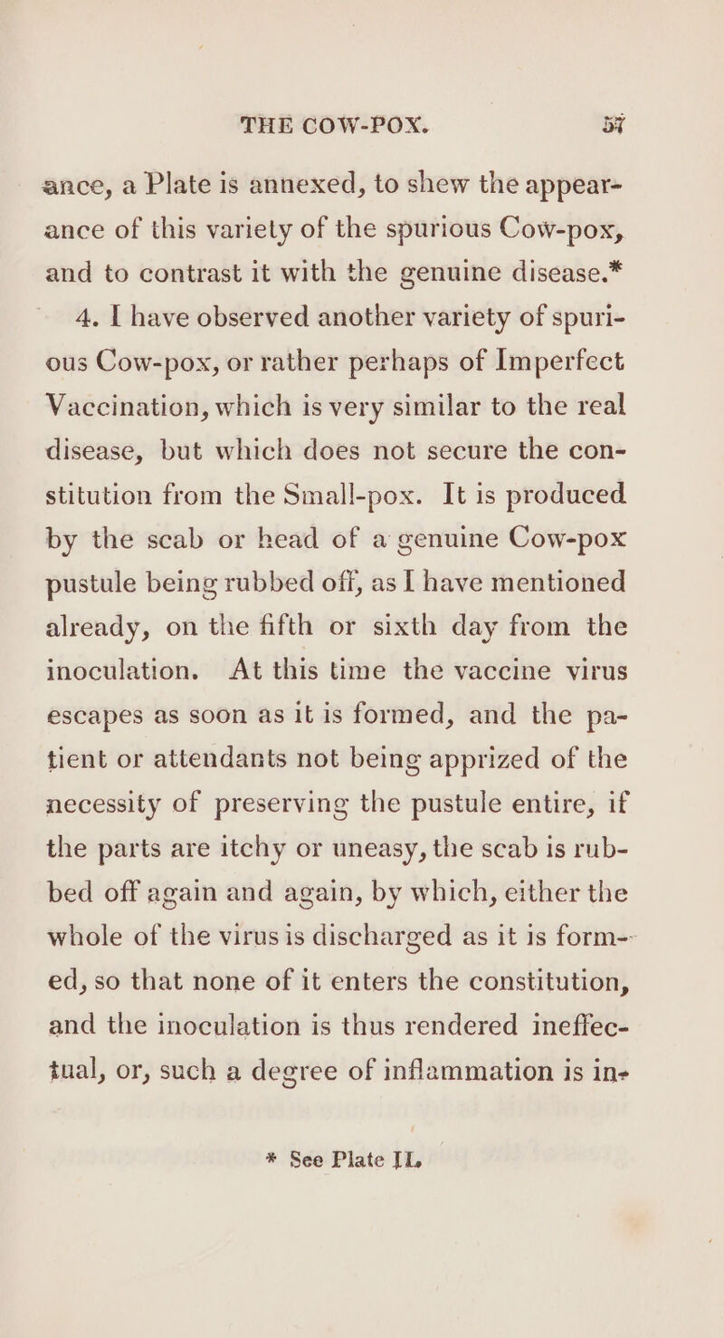 ance, a Plate is annexed, to shew the appear- ance of this variety of the spurious Cow-pox, and to contrast it with the genuine disease.* 4. | have observed another variety of spuri- ous Cow-pox, or rather perhaps of Imperfect Vaccination, which is very similar to the real disease, but which does not secure the con- stitution from the Small-pox. It is produced by the scab or head of a genuine Cow-pox pustule being rubbed off, as [ have mentioned already, on the fifth or sixth day from the inoculation. At this time the vaccine virus escapes as soon as it is formed, and the pa- tient or attendants not being apprized of the necessity of preserving the pustule entire, if the parts are itchy or uneasy, the scab is rub- bed off again and again, by which, either the whole of the virus is discharged as it is form-- ed, so that none of it enters the constitution, and the inoculation is thus rendered ineffec- tual, or, such a degree of inflammation is ine * See Plate IL,