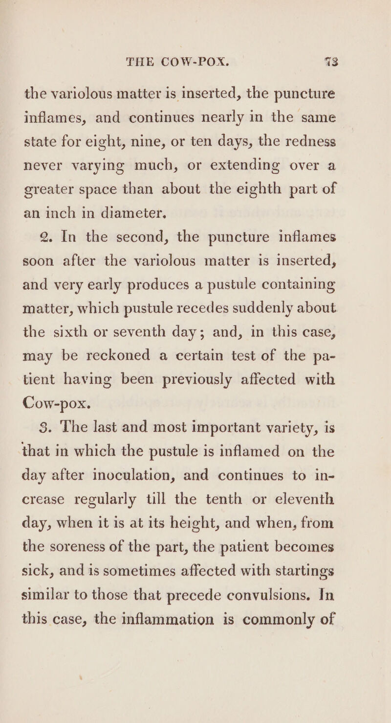 the variolous matter is inserted, the puncture inflames, and continues nearly in the same state for eight, nine, or ten days, the redness never varying much, or extending over a greater space than about the eighth part of an inch in diameter, 2. In the second, the puncture inflames soon after the variolous matter is inserted, and very early produces a pustule containing matter, which pustule recedes suddenly about the sixth or seventh day; and, in this case, may be reckoned a certain test of the pa- tient having been previously affected with Cow-pox. 8. The last and most important variety, is that in which the pustule is inflamed on the day after inoculation, and continues to in- crease regularly till the tenth or eleventh day, when it is at its height, and when, from the soreness of the part, the patient becomes sick, and is sometimes affected with startings similar to those that precede convulsions. In this case, the inflammation is commonly of