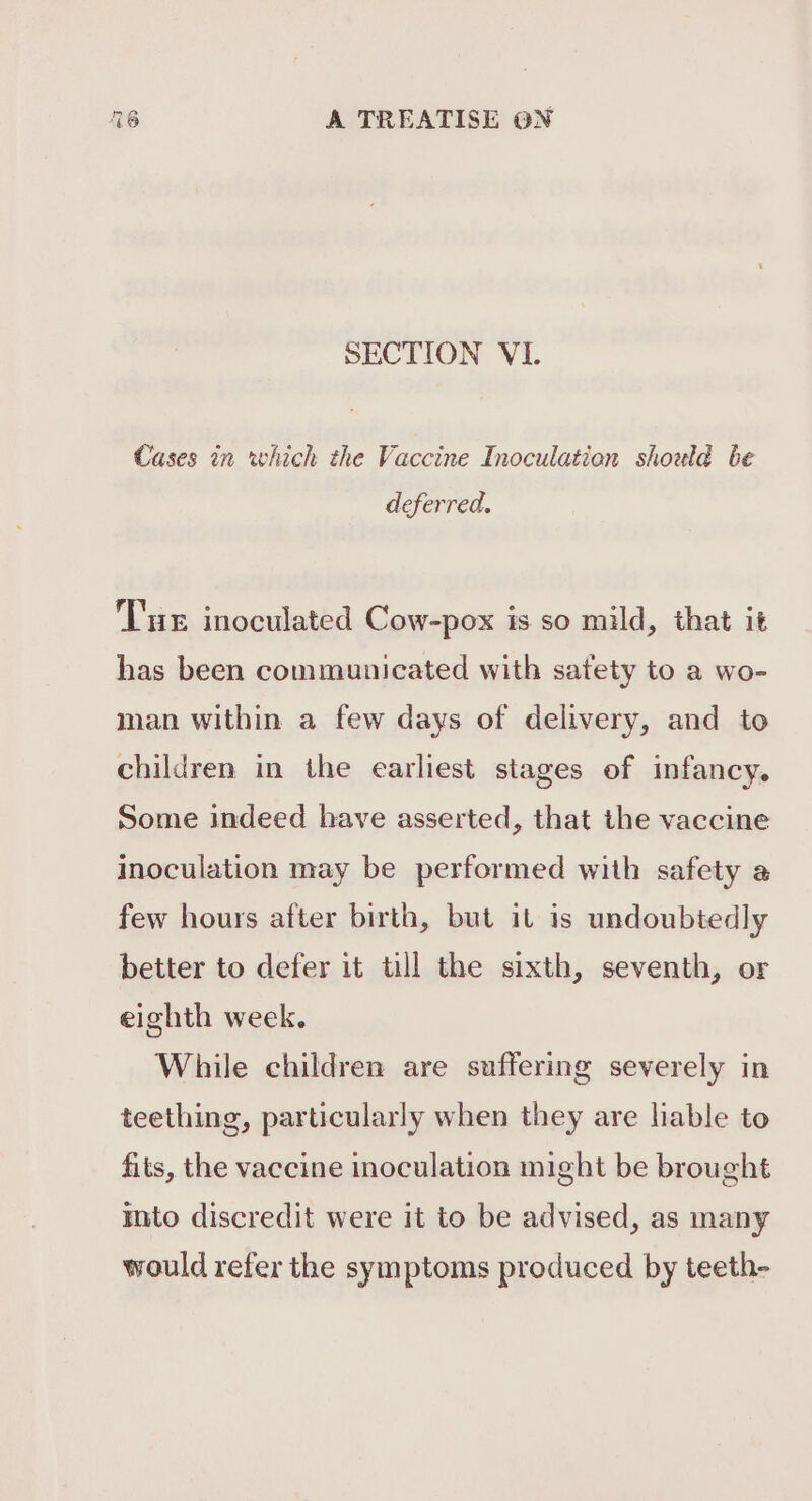 SECTION VI. Cases in which the Vaccine Inoculation should be deferred. Tue inoculated Cow-pox is so mild, that it has been communicated with satety to a wo- man within a few days of delivery, and to children in the earliest stages of infancy. Some indeed have asserted, that the vaccine inoculation may be performed with safety a few hours after birth, but it is undoubtedly better to defer it till the sixth, seventh, or eighth week. While children are suffering severely in teething, particularly when they are hable to fits, the vaccine inoculation might be brought into discredit were it to be advised, as many would refer the symptoms produced by teeth-