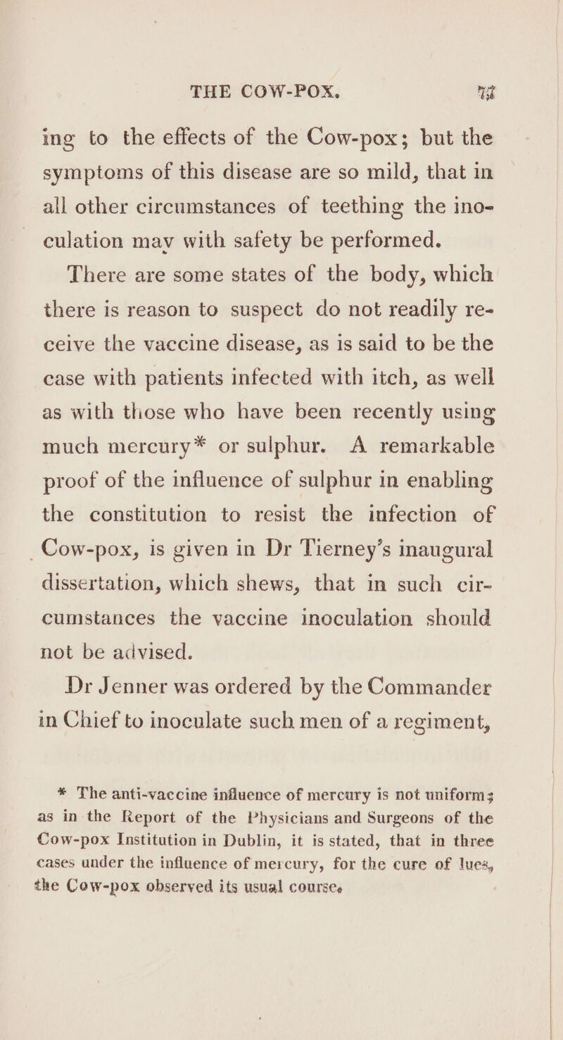 ing to the effects of the Cow-pox; but the symptoms of this disease are so mild, that in all other circumstances of teething the ino- culation may with safety be performed. There are some states of the body, which there is reason to suspect do not readily re- ceive the vaccine disease, as is said to be the case with patients infected with itch, as well as with those who have been recently using much mercury* or sulphur. A remarkable proof of the influence of sulphur in enabling the constitution to resist the infection of _Cow-pox, is given in Dr Tierney’s inaugural dissertation, which shews, that in such cir- cumstances the vaccine inoculation should not be advised. Dr Jenner was ordered by the Commander in Chief to inoculate such men of a regiment, * The anti-vaccine influence of mercury is not uniform; as in the Report of the Physicians and Surgeons of the Cow-pox Institution in Dublin, it is stated, that in three cases under the influence of mercury, for the cure of lues, the Cow-pox observed its usual courses