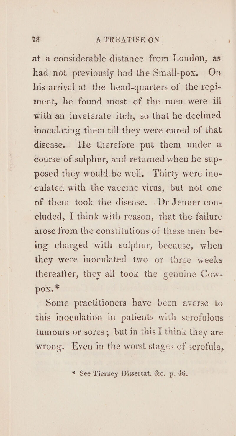 at a considerable distance from London, as had not previously had the Small-pox. On his arrival at the head-quarters of the regi- ment, he found most of the men were ill with an inveterate itch, so that he declined inoculating them till they were cured of that disease. He therefore put them under a course of sulphur, and returned when he sup- posed they would be well. ‘Thirty were ino- culated with the vaccine virus, but not one of them took the disease. Dr Jenner con- cluded, I think with reason, that the failure arose from the constitutions of these men be- ing charged with sulphur, because, when they were inoculated two or three weeks thereafter, they all took the genuine Cow- pox.” Some practitioners have been averse to this inoculation in patients with scrofulous tumours or sores; but in this I think they are wrong. Even in the worst stages of scrofula, * See Tierney Dissertat. &amp;c. p. 46.