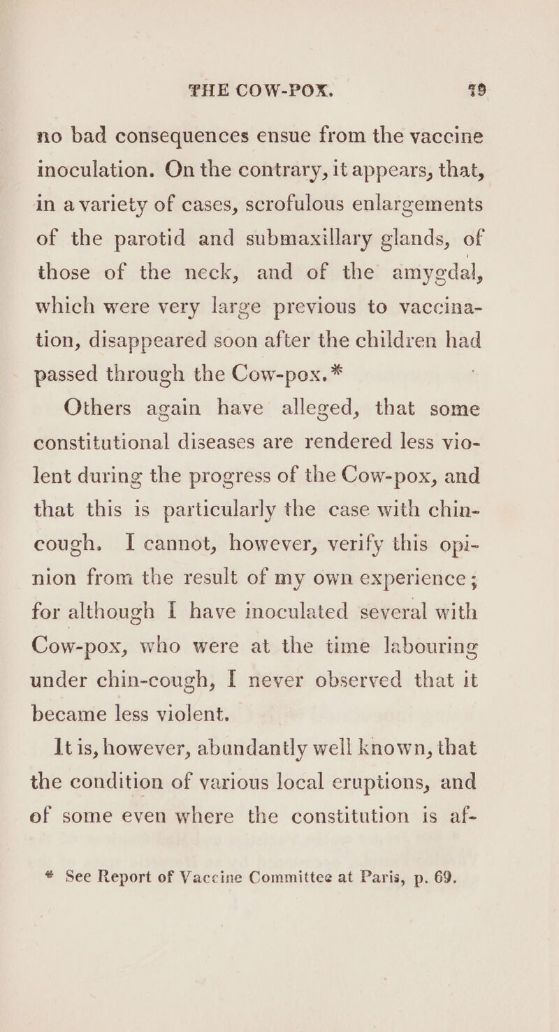 no bad consequences ensue from the vaccine inoculation. On the contrary, it appears, that, in avariety of cases, scrofulous enlargements of the parotid and submaxillary glands, of those of the neck, and of the amyedal, which were very large previous to vaccina- tion, disappeared soon after the children had passed through the Cow-pox.* Others again have alleged, that some constitutional diseases are rendered less vio- lent during the progress of the Cow-pox, and that this is particularly the case with chin- cough. I cannot, however, verify this opi- nion from the result of my own experience ; for although I have inoculated several with Cow-pox, who were at the time labouring under chin-cough, I never observed that it became less violent. It is, however, abundantly well known, that the condition of various local eruptions, and of some even where the constitution is af- * See Report of Vaccine Committee at Paris, p. 69.