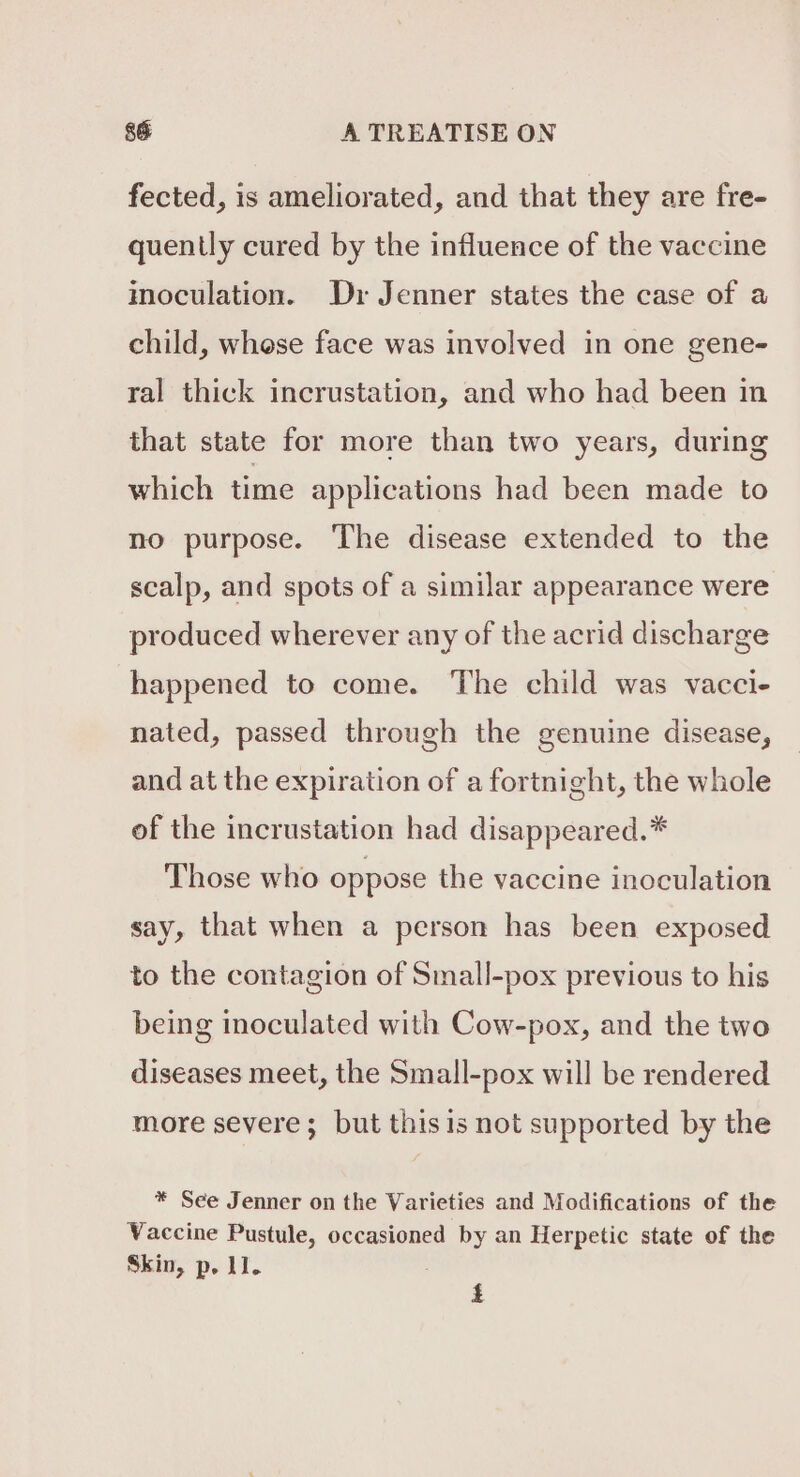 fected, is ameliorated, and that they are fre- quently cured by the influence of the vaccine inoculation. Dr Jenner states the case of a child, whese face was involved in one gene- ral thick incrustation, and who had been in that state for more than two years, during which time applications had been made to no purpose. The disease extended to the scalp, and spots of a similar appearance were produced wherever any of the acrid discharge happened to come. The child was vacci- nated, passed through the genuine disease, and at the expiration of a fortnight, the whole of the incrustation had disappeared.* Those who oppose the vaccine inoculation say, that when a person has been exposed to the contagion of Small-pox previous to his being inoculated with Cow-pox, and the two diseases meet, the Small-pox will be rendered more severe; but thisis not supported by the * See Jenner on the Varieties and Modifications of the Vaccine Pustule, occasioned by an Herpetic state of the Skin, p. 11. i