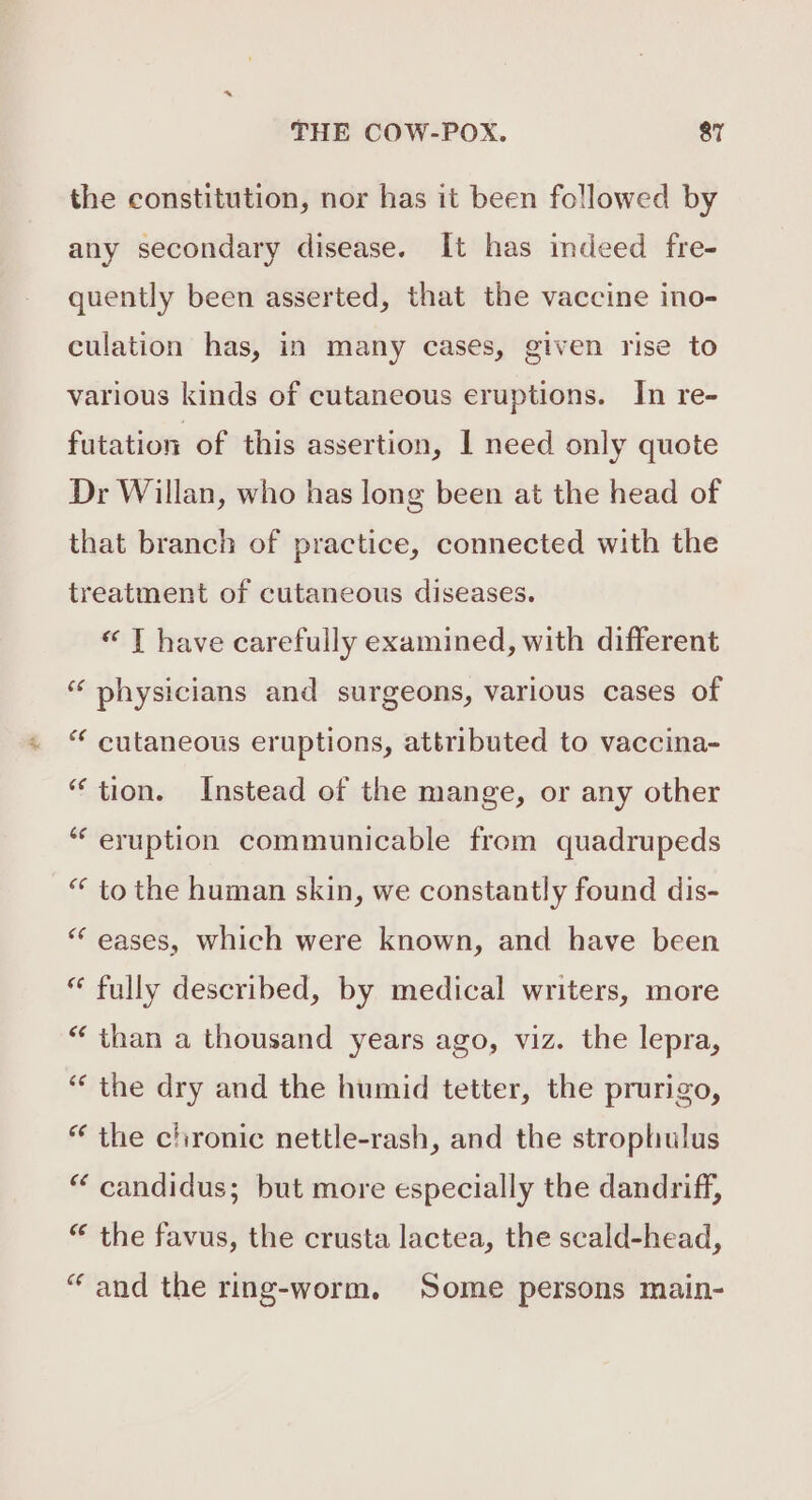 the constitution, nor has it been followed by any secondary disease. It has indeed fre- quently been asserted, that the vaccine ino- culation has, in many cases, given rise to various kinds of cutaneous eruptions. In re- futation of this assertion, I need only quote Dr Willan, who has long been at the head of that branch of practice, connected with the treatment of cutaneous diseases. « T have carefully examined, with different “ physicians and surgeons, various cases of “ cutaneous eruptions, attributed to vaccina- “tion. Instead of the mange, or any other ‘“‘ eruption communicable from quadrupeds “ to the human skin, we constantly found dis- “ eases, which were known, and have been “ fully described, by medical writers, more “than a thousand years ago, viz. the lepra, “‘ the dry and the humid tetter, the prurigo, “ the chronic nettle-rash, and the strophulus “ candidus; but more especially the dandriff, “ the favus, the crusta lactea, the scald-head, “and the ring-worm. Some persons main-