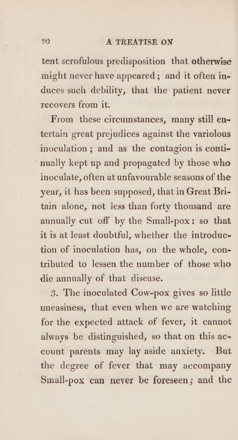 tent scrofulous predisposition that otherwise might never have appeared; and it often in- duces such debility, that the patient never recovers from it. From these circumstances, many still en- tertain great prejudices against the variolous inoculation ; and as the contagion is conti- ‘nually kept up and propagated by those who inoculate, often at unfavourable seasons of the year, it has been supposed, that in Great Bri- tain alone, not jess than forty thousand are annually cut off by the Small-pox: so that it is at least doubtful, whether the introduc- tion of inoculation has, on the whole, con- tributed to lessen the number of those who die annually of that disease. 3. The inoculated Cow-pox gives so little uneasiness, that even when we are watching for the expected attack of fever, it cannot always be distinguished, so that on this ac- count parents may lay aside anxiety. But the degree of fever that may accompany Small-pox can never be foreseen; and the