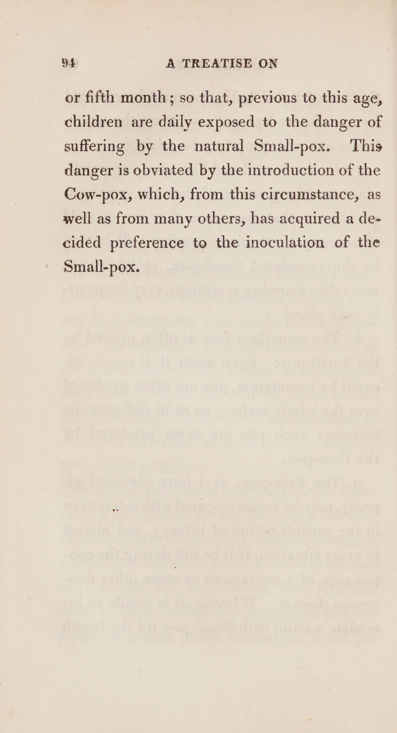 or fifth month ; so that, previous to this age, children are daily exposed to the danger of suffering by the natural Small-pox. This danger is obviated by the introduction of the Cow-pox, which, from this circumstance, as well as from many others, has acquired a de- cided preference to the inoculation of the Small-pox.