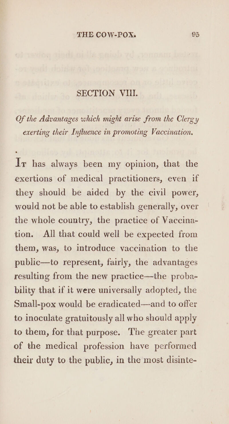 SECTION VUI. Of the Advantages which might arise from the Clergy exerting their Influence in promoting Vaccination. Ir has always been my opinion, that the exertions of medical practitioners, even if they should be aided by the civil power, would not be able to establish generally, over the whole country, the practice of Vaccina- tion. All that could well be expected from them, was, to introduce vaccination to the public—to represent, fairly, the advantages resulting from the new practice—the proba- bility that if it were universally adopted, the Small-pox would be eradicated—and to offer to inoculate gratuitously all who should apply to them, for that purpose. The greater part of the medical profession have performed their duty to the public, in the most disinte-