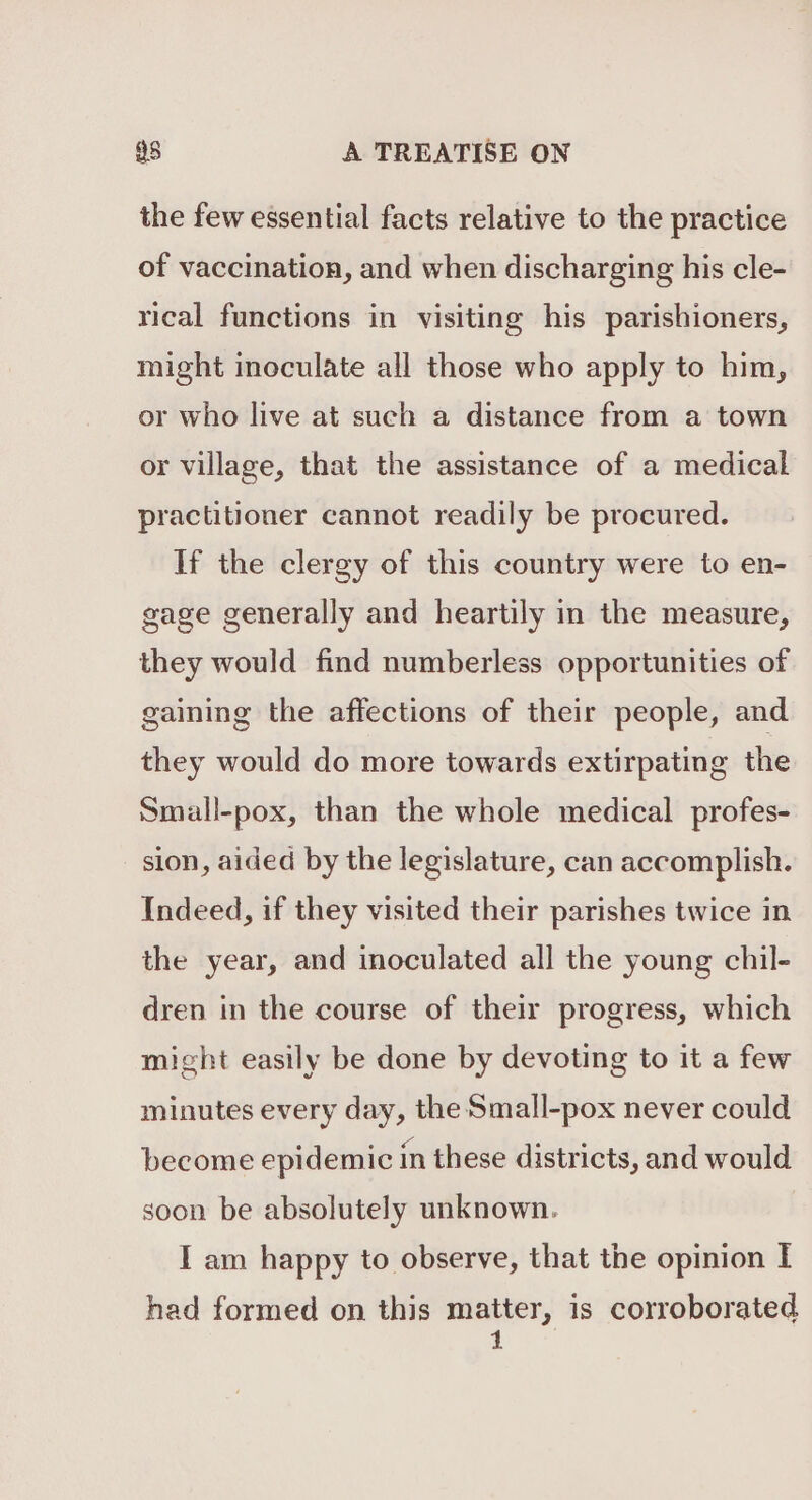 the few essential facts relative to the practice of vaccination, and when discharging his cle- rical functions in visiting his parishioners, might inoculate all those who apply to him, or who live at such a distance from a town or village, that the assistance of a medical practitioner cannot readily be procured. If the clergy of this country were to en- gage generally and heartily in the measure, they would find numberless opportunities of gaining the affections of their people, and they would do more towards extirpating the Small-pox, than the whole medical profes- sion, aided by the legislature, can accomplish. Indeed, if they visited their parishes twice in the year, and inoculated all the young chil- dren in the course of their progress, which might easily be done by devoting to it a few minutes every day, the Small-pox never could become epidemic in these districts, and would soon be absolutely unknown. I am happy to observe, that the opinion I had formed on this matter, is corroborated 1