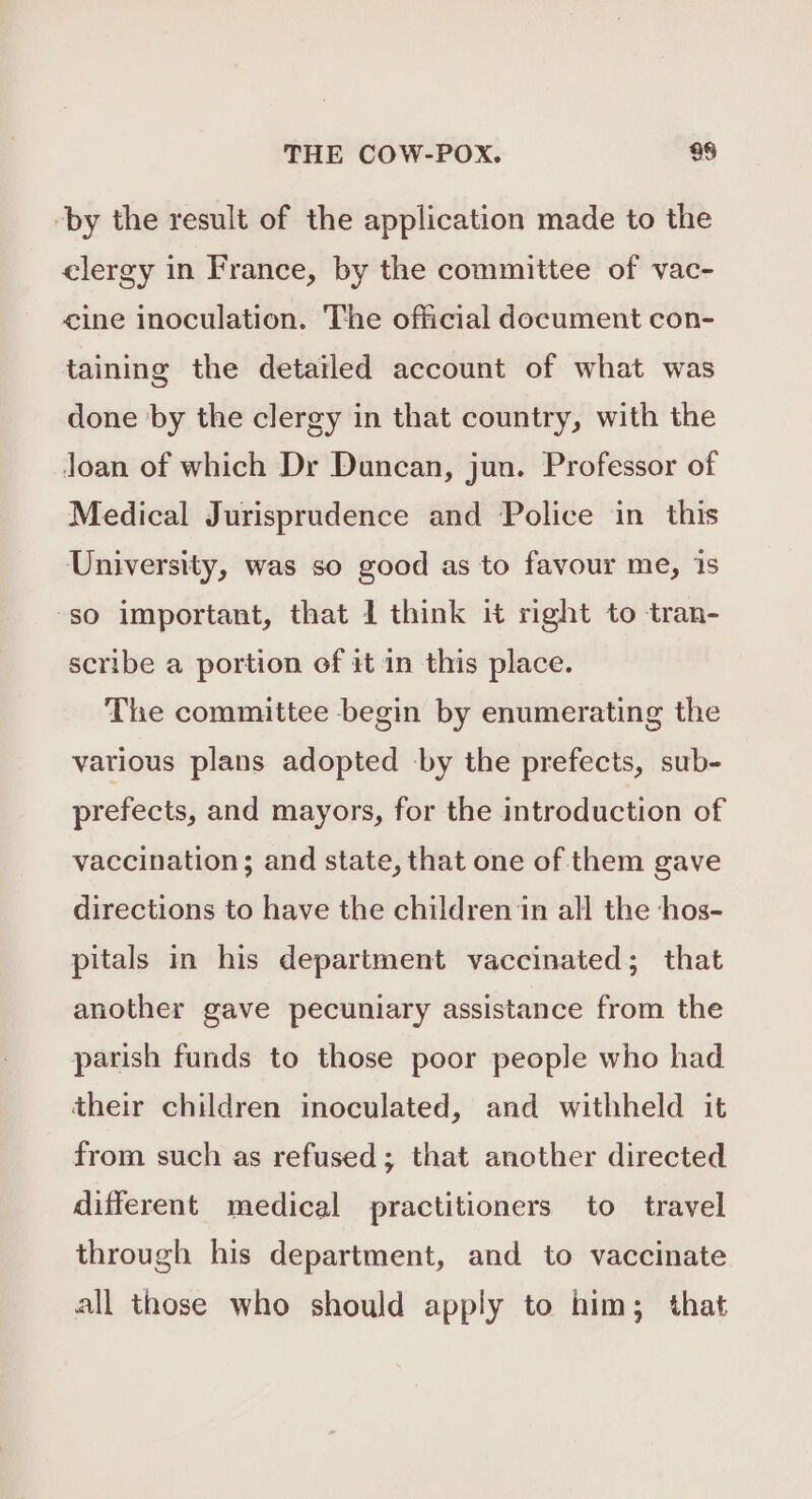 -by the result of the application made to the elergy in France, by the committee of vac- cine inoculation. The official document con- taining the detailed account of what was done by the clergy in that country, with the Joan of which Dr Duncan, jun. Professor of Medical Jurisprudence and Police in this University, was so good as to favour me, 1s so important, that 1 think it right to tran- scribe a portion of it in this place. The committee begin by enumerating the various plans adopted by the prefects, sub- prefects, and mayors, for the introduction of vaccination; and state, that one of them gave directions to have the children in all the ‘hos- pitals in his department vaccinated; that another gave pecuniary assistance from the parish funds to those poor people who had their children inoculated, and withheld it from such as refused; that another directed different medical practitioners to travel through his department, and to vaccinate all those who should apply to him; that