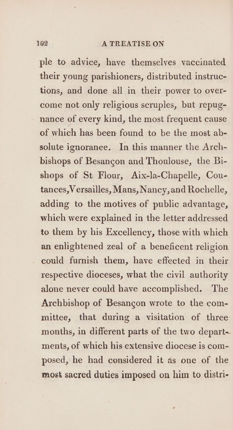 ple to advice, have themselves vaccinated their young parishioners, distributed instruc- tions, and done all in their power to over- come not only religious scruples, but repug- nance of every kind, the most frequent cause of which has been found to be the most ab- solute ignoranee. In this manner the Arch- bishops of Besancon and Thoulouse, the Bi- shops of St Flour, Aix-la-Chapelle, Cou- tances,Versailles, Mans, Nancy, and Rochelle, adding to the motives of public advantage, which were explained in the letter addressed to them by his Excellency, those with which an enlightened zeal of a beneficent religion - could furnish them, have effected in their respective dioceses, what the civil authority alone never could have accomplished. The Archbishop of Besancon wrote to the com- mittee, that during a visitation of three months, in different parts of the two depart~ ments, of which his extensive diocese is com- posed, he had considered it as one of the most sacred duties imposed on him to distri-