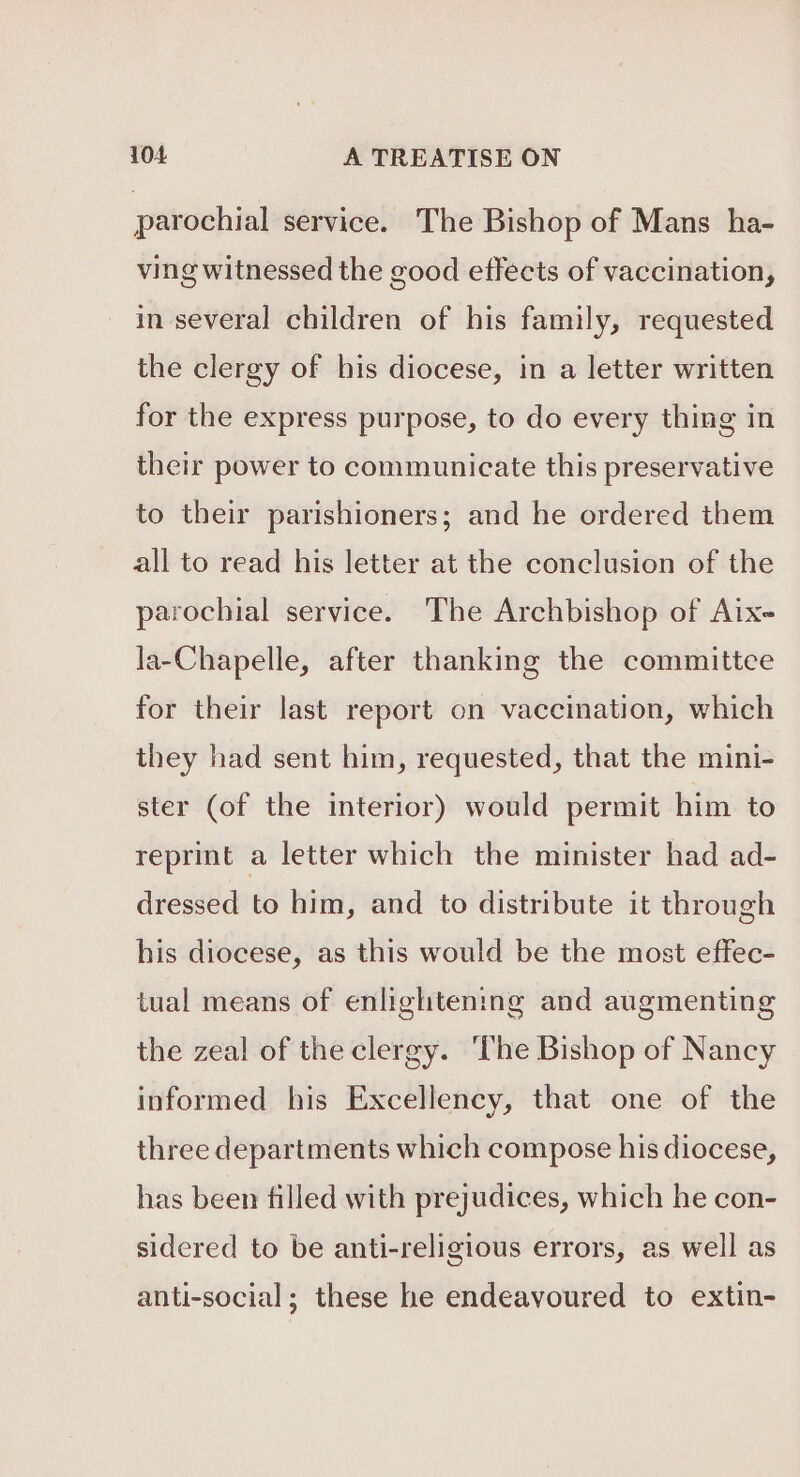 parochial service. The Bishop of Mans ha- ving witnessed the good effects of vaccination, in several children of his family, requested the clergy of his diocese, in a letter written for the express purpose, to do every thing in their power to communicate this preservative to their parishioners; and he ordered them all to read his letter at the conclusion of the parochial service. The Archbishop of Aix- la-Chapelle, after thanking the committee for their last report on vaccination, which they had sent him, requested, that the mini- ster (of the interior) would permit him to reprint a letter which the minister had ad- dressed to him, and to distribute it through his diocese, as this would be the most effec- tual means of enlightening and augmenting the zeal of the clergy. ‘The Bishop of Nancy informed his Excellency, that one of the three departments which compose his diocese, has been filled with prejudices, which he con- sidered to be anti-religious errors, as well as anti-social; these he endeavoured to extin-