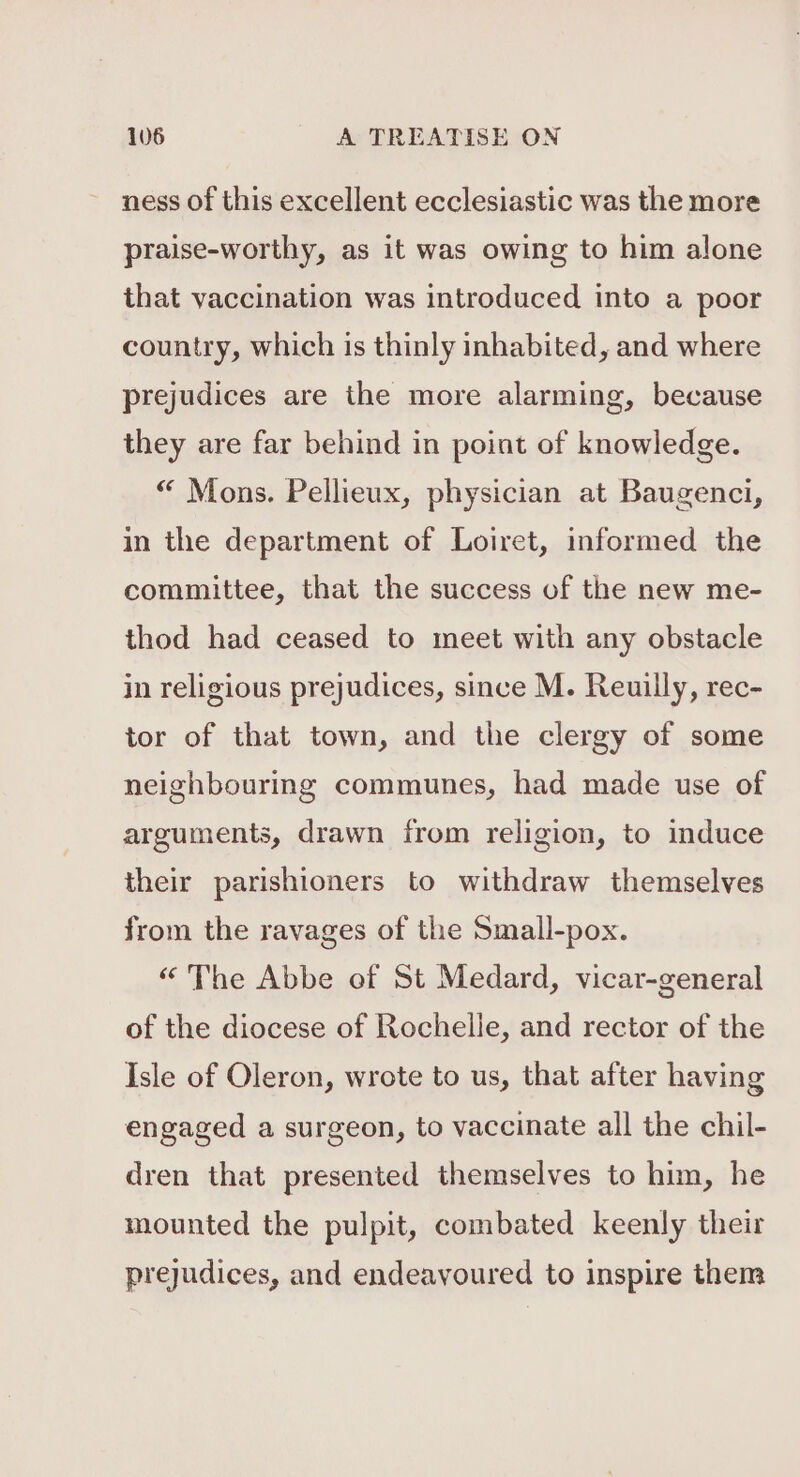 ness of this excellent ecclesiastic was the more praise-worthy, as it was owing to him alone that vaccination was introduced into a poor country, which is thinly inhabited, and where prejudices are the more alarming, because they are far behind in point of knowledge. “ Mons. Pellieux, physician at Baugenci, in the department of Loiret, informed the committee, that the success of the new me- thod had ceased to meet with any obstacle in religious prejudices, since M. Reuilly, rec- tor of that town, and the clergy of some neighbouring communes, had made use of arguments, drawn from religion, to induce their parishioners to withdraw themselves from the ravages of the Small-pox. “ The Abbe of St Medard, vicar-general of the diocese of Rochelle, and rector of the Isle of Oleron, wrote to us, that after having engaged a surgeon, to vaccinate all the chil- dren that presented themselves to him, he mounted the pulpit, combated keenly their prejudices, and endeavoured to inspire them