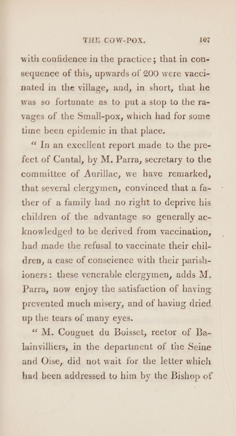 with confidence in the practice; that in con- sequence of this, upwards of 200 were vacci- nated in the village, and, in short, that he was so fortunate as to put a stop to the ra- vages of the Small-pox, which had for some time been epidemic in that place. “ Jn an excellent report made to the pre- fect of Cantal, by M. Parra, secretary to the committee of Aurillac, we have remarked, that several clergymen, convinced that a fa- ther of a family had no right to deprive his children of the advantage so generally ac- knowledged to be derived from vaccination, had made the refusal to vaccinate their chil- dren, a case of conscience with their parish- ioners: these venerable clergymen, adds M. Parra, now enjoy the satisfaction of having prevented much misery, and of having dried up the tears of many eyes. «“ M. Couguet du Boisset, rector of Ba- Jainvilliers, in the department of the Seine and Oise, did not wait for the letter which had been addressed to him by the Bishop of