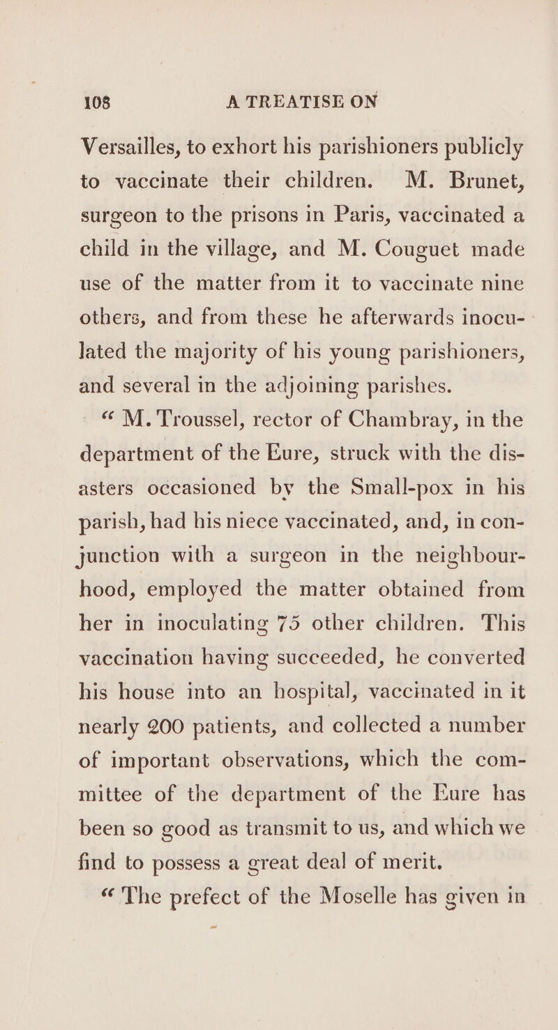 Versailles, to exhort his parishioners publicly to vaccinate their children. M. Brunet, surgeon to the prisons in Paris, vaccinated a child in the village, and M. Couguet made use of the matter from it to vaccinate nine others, and from these he afterwards inocu- : Jated the majority of his young parishioners, and several in the adjoining parishes. « M. Troussel, rector of Chambray, in the department of the Eure, struck with the dis- asters occasioned by the Small-pox in his parish, had his niece vaccinated, and, in con- junction with a surgeon in the neighbour- hood, employed the matter obtained from her in inoculating 75 other children. This vaccination having succeeded, he converted his house into an hospital, vaccinated in it nearly 200 patients, and collected a number of important observations, which the com- mittee of the department of the Eure has been so good as transmit to us, and which we find to possess a great deal of merit. “ The prefect of the Moselle has given in