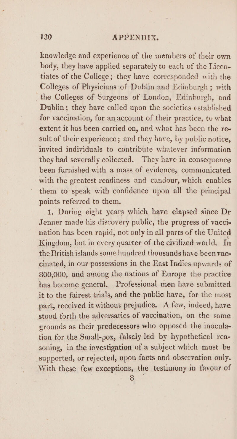 knowledge and experience of the members of their own body, they have applied separately to each of the Licen- tiates of the College; they have corresponded with the Colleges of Physicians of Dublin and Edinburgh ; with _the Colleges of Surgeons of London, Edinburgh, and Dublin; they have called upon the societies established for vaccination, for an account of their practice, to what extent it has been carried on, and what has been the res sult of their experience; and they have, by public notice, invited individuals to contribute whatever information they had severally collected. They have in consequence been furnished with a mass of evidence, communicated with the greatest readiness and caudour, which enables them to speak with confidence upon all the principal points referred to them. 1. During eight years which have elapsed since Dr Jenner made his discovery public, the progress of vacci= nation has been rapid, not only in all parts of the United Kingdom, but in every quarter of the civilized world. In the British islands some hundred thousands have been vac- cinated, in our possessions in the East Indies upwards of 800,000, and among the nations of Europe the practice has become general. Professional men have submitted it to the fairest trials, and the public have, for the most part, received it without prejudice. A few, indeed, have stood forth the adversaries of vaccination, on the same erounds as their predecessors who opposed the inocula- tion for the Small-pox, falsely led by hypothetical rea- soning, in the investigation of a subject which must be supported, or rejected, upon facts and observation only. With these few exceptions, the testimony in favour of 8