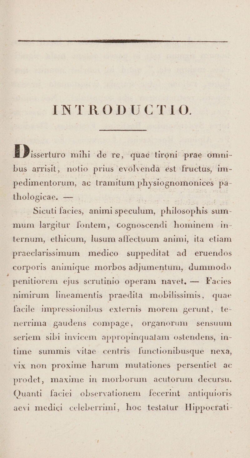 INTRODUCTIO. -5 uis mihi de re, quae tironi prae ómni- bus arrisit, notio prius evolvenda ést fructus, im- pedimentorum, ac tramitum physiognomonices pà- thologicae. — : | : Sicuti facies, animi speculum, philosophis sum- mum largitur fontem, cognoscendi hominem in- ternum, ethicum, lusum affectuum animi, ita etiam praeclarisstmum | medico suppeditat. ad eruendos corporis animique morbos adjumentum, dummodo penitiorem ejus scrutinio. operam navet, — Facies nimirum lineamentis praedita mobilissimis, quae facile mapressionibus. externis. morem gerunt, te- nerrunaa gaudens compage, organorum sensuum seriem. sibi invicem. appropinquatam ostendens, 1n- lime summis vitae centris functionibusque nexa, vix non proxime harum mutationes persentiet ac prodet, maxime in morborum acutorum decursu. Quanti. facic. observationem fecerint antiquioris aevi medici. celeberrimi, hoc testatur. Hippocrati-