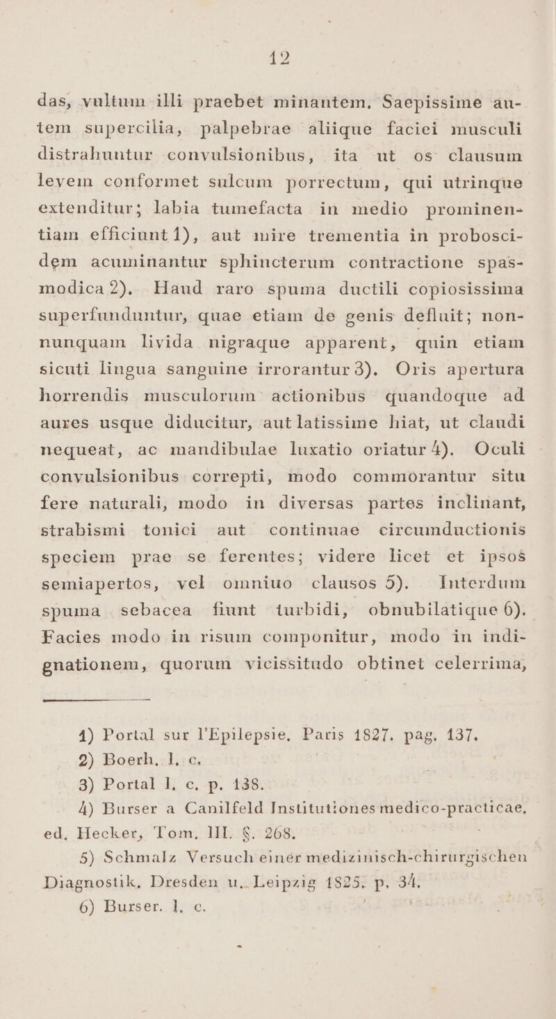 das, vultum illi praebet minantem. Saepissime au- ilem supercilia, palpebrae aliique faciei musculi distrahuutur convulsionibus, ita ut os clausum levein conformet sulcum porrectum, qui utrinque extenditur; labia tumefacta in medio prominen- tiam efficiunt 1), aut mire trementia in probosci- dem acuminantur sphincterum contractione spas- modica2). Haud raro spuma ductili copiosissima superfunduntur, quae etiam de genis defluit; non- nunquam livida nigraque apparent, quin etiam sicuti lingua sanguine irrorantur3). Oris apertura horrendis musculorum ' actionibüs quandoque ad aures usque diducitur, autlatissime hiat, ut claudi nequeat, ac mandibulae luxatio oriatur ^4). Oculi convulsionibus. correpti, modo commorantur situ fere naturali, modo in diversas partes inclinant, strabismi tonici aut continuae circumductionis speciem prae se ferentes; videre licet et ipsos semiapertos, vel omniuo clausos 5). Interdum spuma .sebacea fiunt iurbidi, obnubilatique 6). Facies modo in risum componitur, modo in indi- gnationem, quorum vicissitudo obtinet celerrima, 1) Portal sur l'Epilepsie, Paris 1827. pag. 137. 2) Boerh.:1.:c. 3) Portal l, c, p. 138. 4) Burser a Canilfeld Institutiones medico-practicae, ed, Hecker, Tom, lI. S. 268. 5) Schmalz Versuch einér medizinisch-chirurgischen Diagnostik, Dresden u, Leipzig 1825. p. 34. 6) Burser. 1. c. u^