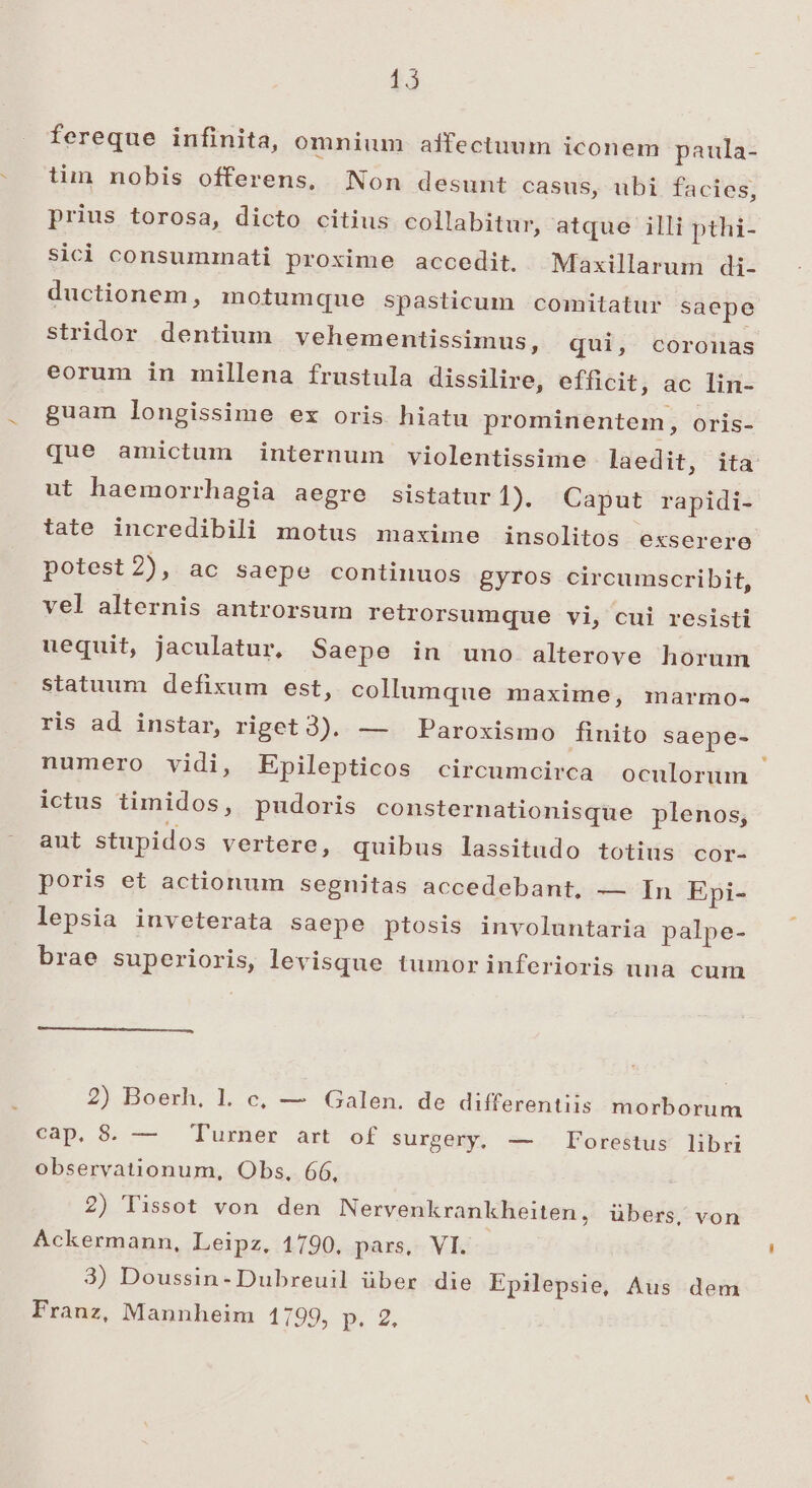 $3 fereque infinita, omnium affectuum iconem paula- tim nobis offerens, Non desunt casus, ubi facies, prius torosa, dicto citius collabitur, atque illi pthi- sici consummnati proxime accedit. ^ Maxillarum di- ductionem, intumque spasticum comitatur saepe stridor dentium vehementissimus, qui, coronas eorum in millena frustula dissilire, efficit, ac lin- guam longissime ex oris hiatu prominentem, oris- que amictum internum violentissime laedit, ita ut haemorrhagia aegre sistatur 1). Caput rapidi- tate incredibili motus maxime insolitos exserere potest 2A ac saepe continuos gyros circumscribit, vel alternis antrorsum retrorsumque vi, cui resisti uequit, jaculatur, Saepe in uno alterove horum statuum defixum est, collumque maxime, marmo- ris ad instar, ripet 3). — Paroxismo finito saepe- numero vidi, Epilepticos circumcirca oculorum ictus timidos, pudoris consternationisque plenos, aut stupidos vertere, quibus lassitudo totius cor- poris et actionum segnitas accedebant, — In Epi- lepsia inveterata saepe ptosis involuntaria palpe- brae superioris, levisque tumor inferioris una cum 2) Boerh. 1l. c, — Galen. de differentiis morborum cap, 8. — Turner art of surgexy, -—.- Foréitus libri observationum, Obs, 66, 2) Tissot von den Nervenkrankheiten, übers, von Ackermann, Leipz, 1790, pars, VI. 3) Doussin-Dubreuil über die Epilepsie, Aus dem Franz, Mannheim 1799, p.