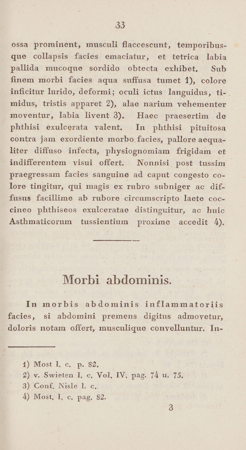 ossa prominent, musculi flaccescunt, temporibus- que collapsis facies emaciatur, et tetrica labia pallida mucoque sordido obtecta exhibet, Sub finem morbi facies aqua suffusa tumet 1), colore inficitur lurido, deformi; oculi ictus languidus, ti- midus, tristis apparet 2), alae narium vehementer moventur, labia livent 3). Haec praesertim de phthisi exulcerata valent. In phthisi pituitosa contra jam exordiente morbo facies, pallore aequa- liter diffuso infecta, physiognomiam frigidam et indifferentem visui offert. ^ Nonnisi post tussim praegressam facies sanguine ad caput congesto co- lore tingitur, qui magis ex rubro subniger ac dif- fusus facillime ab rubore circumscripto laete coc- cineo phthiseos exulceratae distinguitur, ac huic Asthmaticorum tussientium proxime accedit 4). Morbi abdominis. In morbis abdominis inflammatoriis facies, si abdomini premens digitus admovetur, doloris notam offert, musculique conyelluntur. In- 1) Most 1, c, p. 82. 2) v. Swieten 1, c, Vol, IV, pag. 74 u. 75, 8) Conf, Nislé 1. oc; 4) Most, 1, c, pag. 82.