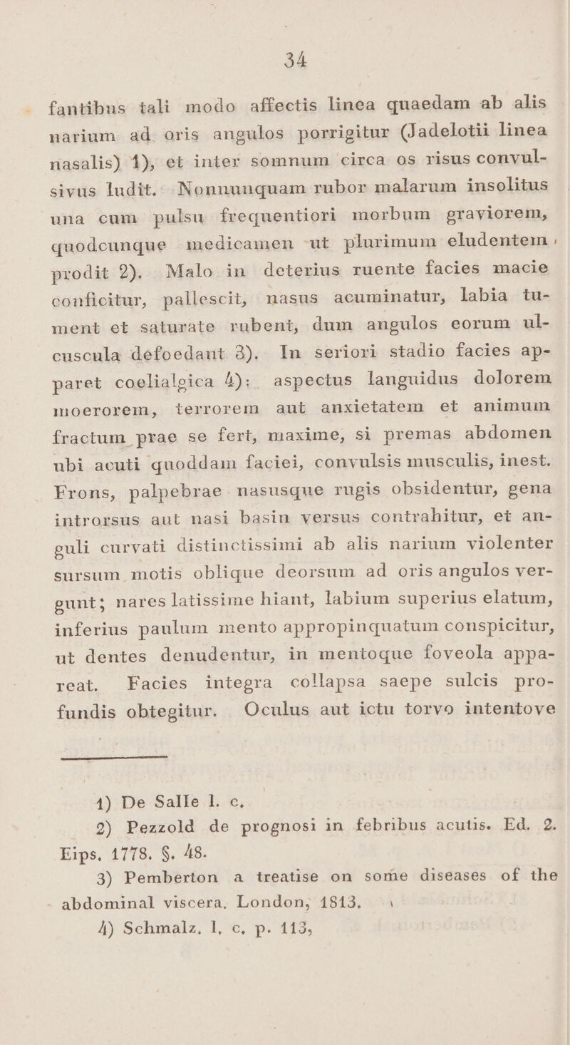 fantibus tali modo affectis linea quaedam ab alis narium ad oris angulos porrigitur (Jadelotii linea nasalis) 1), et inter somnum circa os risus convul- sivus ludit. Nonnunquam rubor malarum insolitus una cum pulsu frequentiori morbum graviorem, quodcunque anedicamen ut plurimum eludentein prodit 2). Malo in deterius ruente facies macie conficitur, pallescit, nasus acuminatur, labia tu- ment et saturate rubent, dum angulos eorum ul- cuscula defoedant 3). In seriori stadio facies ap- paret coelialgica À): aspectus languidus dolorem moerorem, terrorem aut anxietatem et animuin fractum prae se fert, maxime, si premas abdomen ubi acuti quoddam faciei, convulsis musculis, inest. Frons, palpebrae nasusque rugis obsidentur, gena introrsus aut nasi basin versus contrahitur, et an- guli curvati distinctissimi ab alis narium violenter sursum motis oblique deorsum ad oris angulos ver- gunt; nares latissime hiant, labium superius elatum, inferius paulum mento appropinquatum conspicitur, ut dentes denudentur, in mentoque foveola appa- reat. Facies integra collapsa saepe sulcis pro- fundis obtegitur. Oculus aut ictu torvo intentove 1) De Salle 1. c, . 2) Pezzold de prognosi in febribus acutis. Ed. 2. Eips, 1778. $. 48. 3) Pemberton a treatise on some diseases of the abdominal viscera, London, 1813. 4) Schmalz, l1, c. p. 113,