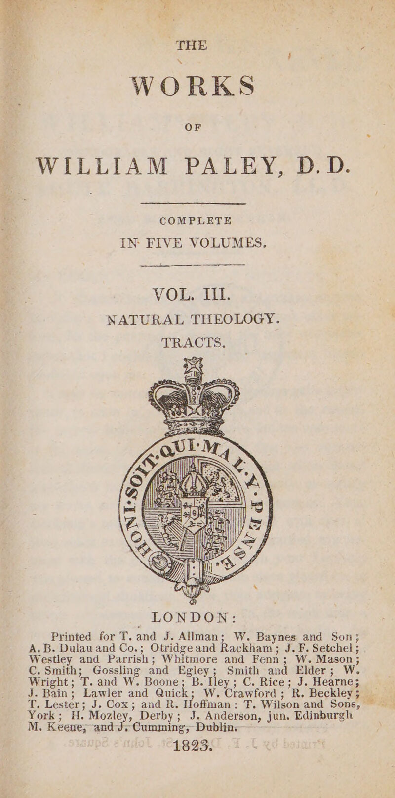 THE : : WORKS WILLIAM PALEY, D.D. COMPLETE IN: FIVE VOLUMES. LONDON: Printed for T. and J. Allman; W. Baynes and Son; A.B. Dulauand Co.; Otridge and Rackham ; J. F. Setchel ; Westley and Parrish; Whitmore and Fenn; W. Mason; C. Smith; Gossling and Egley; Smith and Elder; W. Wright; T. and W. Boone; B. Iley; C. Rice; J. Hearne; J. Bain; Lawler and Quick ; W. Crawford ; R. Beckley ; York; H. Mozley, Derby; J. Anderson, jun. Edinburgh M. Keene, andJ. Cumming, Dublins—— 1823.