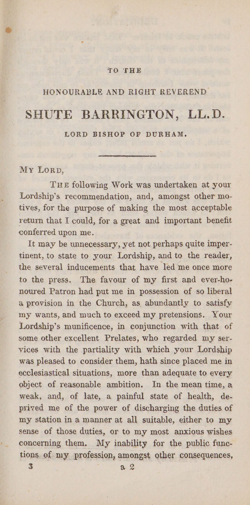 TO THE HONOURABLE AND RIGHT REVEREND SHUTE BARRINGTON, LL.D. LORD BISHOP OF DURHAM. My Lorp, THE following Work was undertaken at your Lordship’s recommendation, and, amongst other mo- tives, for the purpose of making the most acceptable return that I could, for a great and important benefit conferred upen me. Tt may be unnecessary, yet not perhaps quite imper- tinent, to state to your Lordship, and to the reader, the several inducements that have led me once more to the press. The favour of my first and ever-ho- noured Patron had put me in possession of so liberal a provision in the Church, as, abundantly to satisfy my wants, and much to exceed my pretensions. Your Lordship’s munificence, in conjunction with that of some other excellent Prelates, who regarded my ser- vices with the partiality with which your Lordship was pleased to consider them, hath since placed me in ecclesiastical situations, more than adequate to every object of reasonable ambition. In the mean time, a weak, and, of late, a painful state of health, de- prived me of the power of discharging the duties of my station in a manner at all suitable, either to my sense of those duties, or to my most anxious wishes concerning them. My inability for the public func- tions. of my profession, amongst other consequences,