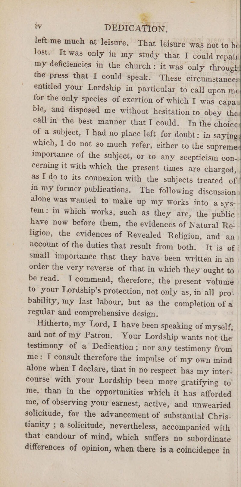 left me much at leisure. That leisure was not to be lost. It was only in my study that I could repair my deficiencies in the church: it was only througk the press that I could speak. ‘These circumstances entitled your Lordship in particular to call upon me for the only species of exertion of which I was capa4 ble, and disposed me without hesitation to obey the call in the best manner that I could. In the choice of a subject, I had no place left for doubt: in saying: which, I do not so much refer, either to the supreme importance of the subject, or to any scepticism con- cerning it with which the present times are charged, as I do to its connexion with the subjects treated of’ in my former publications. The following discussion» alone was wanted to make up my works into a sys- tem: in which works, such as they are, the public have now before them, the evidences of Natural Re- ligion, the evidences of Revealed Religion, and an account of the duties that result from both. It is of small importanée that they have been written in an order the very reverse of that in which they ought to | be read. I commend, therefore, the present volume | to your Lordship’s protection, not only as, in all pro: bability, my last labour, but as the completion of a — regular and comprehensive design. | Hitherto, my Lord, I have been speaking of myself, and not of my Patron. Your Lordship wants not the testimony ef a Dedication; nor any testimony from me: I consult therefore the impulse of my own mind alone when I declare, that in no respect has my inter- course with your Lordship been more gratifying to me, than in the opportunities which it has afforded me, of observing your earnest, active, and unwearied solicitude, for the advancement of substantial Chris. tianity ; a solicitude, nevertheless, accompanied with that candour of mind, which suffers no subordinate differences of opinion, when there is a coincidence in