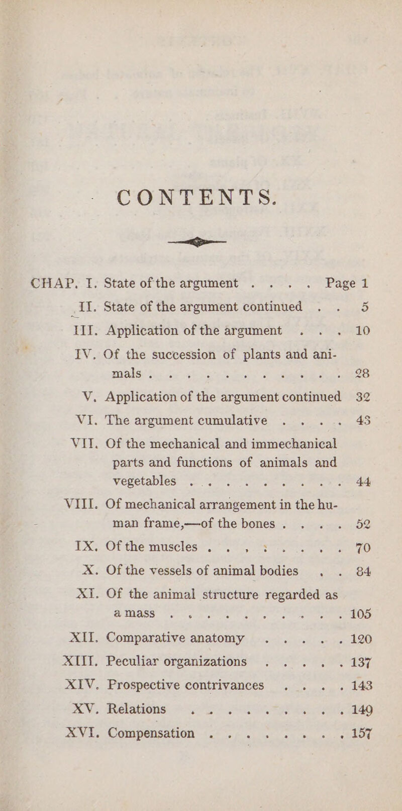 CHAP. TI. ih. ie me VI. Vil. CONTENTS: —— State ofthe argument . . . . Pagel State of the argument continued . . 5 Application of the argument . . . 10 Of the succession of plants and ani- Masia ie ahs ae tee eo Application of the argument continued 32 The argument cumulative . . . .. 45 Of the mechanical and immechanical parts and functions of animals and Vegetables! ry te nee es . Of mechanical arrangement in the hu- man frame,—of the bones. . . . 52 Of the muscles), 9) 07, Sete eo . Of the vessels of animal bodies . . 84 . Of the animal structure regarded as NIAGS er mot coe Rea rat ne note OND . Comparative anatomy . .. . . 120 Peculiar organizations . . . . . 137 Compensation Ph pey a ey ale eeawetee ty Ser